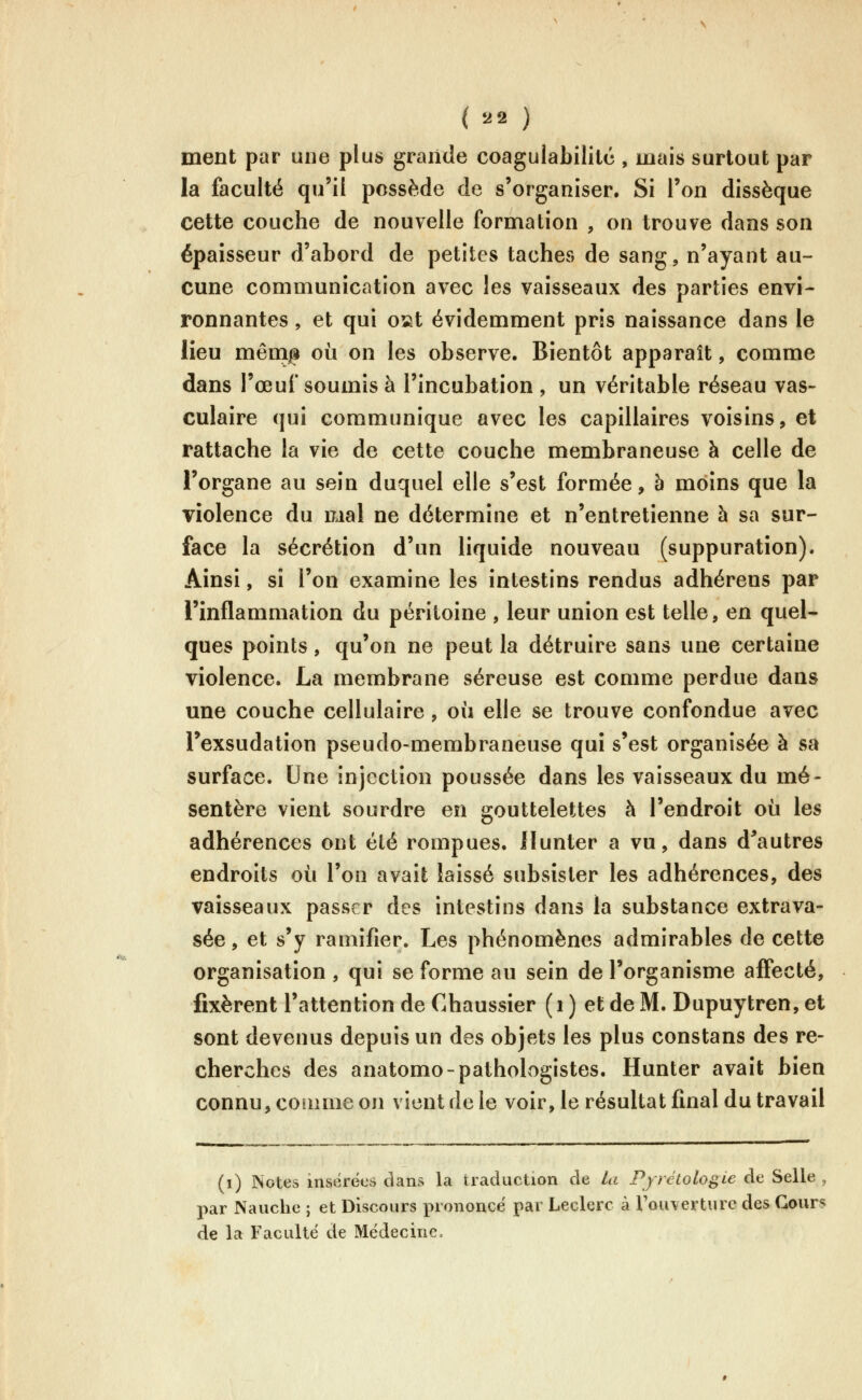 ment par une plus grande coagulabililc , mais surtout par la faculté qu'il possède de s'organiser. Si l'on dissèque cette couche de nouvelle formation , on trouve dans son épaisseur d'abord de petites taches de sang, n'ayant au- cune communication avec les vaisseaux des parties envi- ronnantes , et qui osit évidemment pris naissance dans le lîeu mênip où on les observe. Bientôt apparaît, comme dans l'œuf soumis à l'incubation, un véritable réseau vas- culaire qui communique avec les capillaires voisins, et rattache la vie de cette couche membraneuse à celle de l'organe au sein duquel elle s'est formée, h moins que la violence du mal ne détermine et n'entretienne à sa sur- face la sécrétion d'un liquide nouveau (suppuration). Ainsi, si l'on examine les intestins rendus adhérons par l'inflammation du péritoine , leur union est telle, en quel- ques points, qu'on ne peut la détruire sans une certaine violence. La membrane séreuse est comme perdue dans une couche cellulaire , où elle se trouve confondue avec l'exsudation pseudo-membraneuse qui s'est organisée à sa surface. Une injection poussée dans les vaisseaux du mé- sentère vient sourdre en gouttelettes à l'endroit où les adhérences ont été rompues, llunter a vu, dans d^autres endroits où l'on avait laissé subsister les adhérences, des vaisseaux passer des intestins dans la substance extrava- sée, et s'y ramifier. Les phénomènes admirables de cette organisation , qui se forme au sein de l'organisme affecté, fixèrent l'attention de Chaussier (i ) et de M. Dupuytren, et sont devenus depuis un des objets les plus constans des re- cherches des anatomo-pathologistes. Hunter avait bien connu, coumie on vient de le voir, le résultat final du travail (i) Notes insérées dans la traduction de la Pyrétologie de Selle , par Nauche ; et Discours prononcé par Leclerc à Touverture des Cours de la Faculté de Médecine.