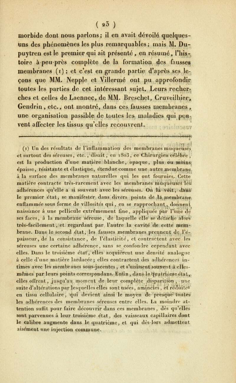 morbide dont nous parlons; il en avait dévoilé quelques- Ains des phénomènes les plus remarquables; mais M. Du- puytren est le premier qui ait présenté , en résumé, This- toirô à peu près complète de la formation des fausses membranes (i); et c'est en grande partie d'après ses le- çons que MM. Nepple et Villermé ont pu approfondir toutes les parties de cet intéressant sujet. Leurs recher- ches et celles de Laennec, de MM. Breschet, Cruveiihier, Gendrin, etc., ont montré, dans ces fausses membranes ^ une organisation passible de toutes les maladies qui p^^u-. vent affecter les tissus qu'elles recouvrent. '--.?.fy^ - ' .... a4*tp ' ' m r ^ (i) Un des résultats de rinflammation des membranes muqueuses et surtout des séreuses, etc., disait, en i8o3, ce Chirurgien célèbre , est la production d'une matière blanche, opaque, plus ou mabins: épaisse, résistante et élastique, e'tendue comme une autre membrane à la surface des membranes naturelles qui les ont fournies. Cette matière contracte très-rarement avec les membranes infiqueuse><î iéàî adhérences qu'elle a si souvent avec les se'reuses. On là vdit, dàli^' le premier e'tat, se manifester dans divers points de la membrane^ enflamme'e sous forme de villosite's qui, en se rapprochant, donnent naissance à une pellicule extrêmement fine, applique'e pur l'une de ses faces, à la membrane séreuse, de laquelle elle se de'taclie alors très-facilement, et regardant par l'autre la cavité de cette mem- brane. Dans le second état, les fausses membranes prei|nent dq l'é- paisseur, de la consistance, de l'élasticité, et contractent avec les séreuses une certaine adhérence, sans se confondre cependant avec elles. Dans le troisième état, elles acquièrent une densité analogue à celle d'une matière lardacée ; elles contractent des adhérences in- times avec les membranes sous-jacentes , et s'unissent souvent à elles- mêmes par leurs points correspondans. Enfin, dans le cjyatritvmeétat^,. elles offrent, jusqu'au moment de leur complète disparition , une suite d'altérations par lesquelles elles sont usées, amincies, et'réduites en tissu cellulaire, qui devient ainsi le moyen de presque toutes les adhérences des membranes séreuses entre elles. La moindre at- tention suffit pour faire découvrir dans ces membranes, dès qu'elles sont parvenues à leur troisième état, des vaisseaux capillaires dont le calibre augmente dans le quatrième, et qui dès-lors admettent aisément une injection commune. j