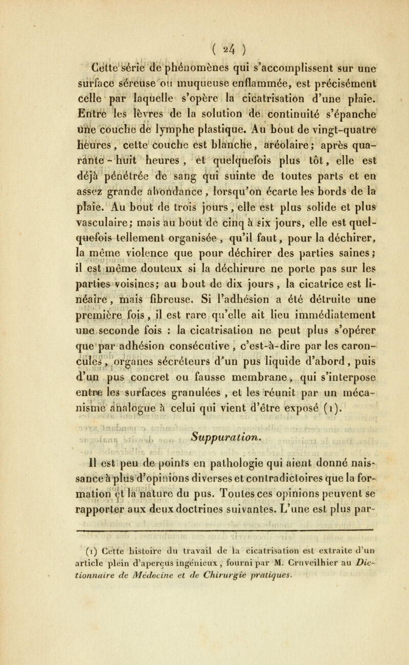 ( •■'4 ) Cette série de phénomènes qui s'accomplissent sur une surface séreuse ou muqueuse enflammée, est précisément celle par laquelle s'opère la cicatrisation d'une plaie. Entre les lèvres de la solution de continuité s'épanche une couche de lymphe plastique. Au bout de vingt-quatre heures , cette couche est blanche, aréolaire ; après qua- rante - huit heures , et quelquefois plus tôt, elle est déjà pénétrée de sang qui suinte de toutes parts et en assez grande abondance, lorsqu^on écarte les bords de la plaie. Au bout de trois jours, elle est plus solide et plus vasculaire; mais au bout de cinq h six jours, elle est quel- quefois tellement organisée , qu'il faut, pour la déchirer, la même violence que pour déchirer des parties saines; il est même douteux si la déchirure ne porte pas sur les parties voisines; au bout de dix jours, la cicatrice est li- néaire, mais fibreuse. Si l'adhésion a été détruite une première fois, il est rare qu'elle ait lieu immédiatement une seconde fois : la cicatrisation ne peut plus s'opérer que par adhésion consécutive, c'est-à-dire par les caron- cules, organes sécréteurs d*un pus liquide d'abord, puis d'un pus concret ou fausse membrane, qui s'interpose entne les surfaces granulées , et les réunit par un méca- nisme ahalo£:ue à celui qui vient d'être exposé (i). i-„. _ Suppuration. Il est peu de points en pathologie qui aient donné nais- sance à plus d'opinions diverses et contradictoires que la for- mation et la nature du pus. Toutes ces opinions peuvent se rapporter aux deux doctrines suivantes. L'une est plus par- (i) Cette histoire du travail de ia cicatrisation est extraite d'un article plein d'aperçus ingénieux, fourni par M. Cruveilhier au Dic~ tionnaire de Médecine et de Chirurgie pratiques.