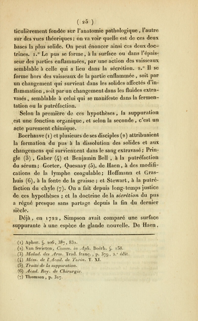 ( '^5 ) ticulièrement fondée sur Tanatomie pathologique , l'autre sur des vues théoriques; on va voir quelle est de ces deux bases la plus solide. On peut énoncer ainsi ces deux doc- trines. 1.° Le pus se forme, à la surface ou dans l'épais- seur des parties enflammées, par une action des vaisseaux semblable à celle qui a lieu dans la sécrétion. 2.^ Il se forme hors des vaisseaux de la partie enflammée , soit par un changement qui survient dans les solides aff'ectés d'in- flammation , soit par un changement dans les fluides extra- vasés, semblable à celui qui se manifeste dans la fermen- tation ou la putréfaction. Selon la première de ces hypothèses , la suppuration est une fonction organique, et selon la seconde, c^est un acte purement chimique. Boerhaave (1) et plusieurs de ses disciples (9) attribuaient la formation du pus à la dissolution des solides et aux changemens qui surviennent dans le sang extravasé; Prin- gle (3) , Gaber (4) et Benjamin Bell , à la putréfaction du sérum; Gorter, Quesnay (5), de Haen, à des modifi- cations de la lymphe coagulable; Hofi'mann et Gras- huis (6), à la fonte de la graisse; et Stewart, à la putré- faction du chyle (7). On a fait depuis long-temps justice de ces hypothèses ; et la doctrine de la sécrétion du pus a régné presque sans partage depuis la fin du dernier siècle. Déjà, en 1722, Simpson avait comparé une surface suppurante à une espèce de glande nouvelle. De Haen, (i) Aphor. §. 206, 3^7, 832. (2) Van Swieten, Comni. in Aph. Boerh. §. i.58. (3) IMalad. des Arm. Trad. franc. , p. 379, 2.^ eciit. (4) Mém. de l'Acad. de Turin. T. XI. (5) Traité de la suppuration. (6) Acad. Roy. de Chirurgie.