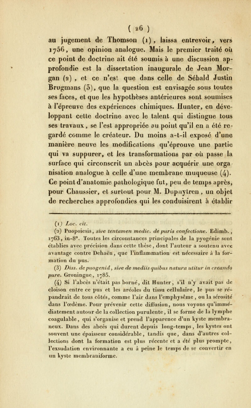 au jugement de Thomson (i) , laissa entrevoir, vers 1756, une opinion analogue. Mais le premier traité où ce point de doctrine ait été soumis à une discussion ap- profondie est la dissertation inaugurale de Jean Mor- gan (2) , et ce n'est que dans celle de Sébald Justin Brugmans (3), que la question est envisagée sous toutes ses ftices, et que les hypothèses antérieures sont soumises à l'épreuve des expériences chimiques. Hunter, en déve- loppant celte doctrine avec le talent qui distingue tous ses travaux, se l'est appropriée au point qu'il en a été re- gardé comme le créateur. Du moins a-t-il exposé d'une manière neuve les modifications qu'éprouve une partie qui va suppurer, et les transformations par où passe la surface qui circonscrit un abcès pour acquérir une orga nisation analogue à celle d'une membrane muqueuse (4). Ce point d'anatomie pathologique fut, peu de temps après, pour Cbaussier, et surtout pour M. Dupjiylren , un objet de recherches approfondies qui les conduisirent à établir (i ) Loc. cil. (2) Puopoiesis, swe tentamen medic. de puris confectione. Edimb. , 1763, iu-8°. Toutes les circonstances principales de la pyoge'nie sont e'tablies avec pre'cision dans cette thèse, dont l'auteur a soutenu avec avantage contre Dehaèn, que l'inflammation est ne'cessaire à la for- mation du pus. (3) Diss. de puogenid, swe de mediis quibus natura utitur in creando pure. Groningue, i^SS. (4) Si l'abcès n'était pas borne', dit Hunter, s'il n'y avait pas de cloison entre ce pus et les are'oles du tissu cellulaire, le pus se re'- pandrait de tous côte's, comme l'air dans l'emphysème , ou la se'rosité dans l'œdème. Pour pre'venir cette diffusion, nous voyons qu'imme'- diatement autour de la collection purulente , il se forme de la lymphe coagulable, qui s'organise et prend l'apparence d'un kyste membra- neux. Dans des abcès qui durent depuis long-temps, les kystes ont souvent une épaisseur conside'rable, tandis que, dans d'autres col- lections dont la formation est plus récente et a e'te' plus prompte, l'exsudation environnante a eu à peine le temps de se convertir en un kyste membraniforme.