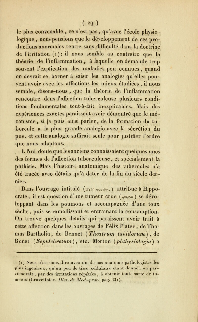 le plus convenable , ce n'est pas, qu'avec l'école physio logique , nous pensions que le développement de ces pro- ductions anormales rentre sans difficulté dans la doctrine de l'irritation (i); il nous semble au contraire que la théorie de l'inflammation , à laquelle on demande trop souvent l'explication des maladies peu connues, quand on devrait se borner à saisir les analogies qu'elles peu^ vent avoir avec les affections les mieux étudiées, il nous semble, disons-nous , que la théorie de l'inflammation rencontre dans l'afiection tuberculeuse plusieurs condi- tions fondamentales tout-à-fait inexplicables. Mais des expériences exactes paraissent avoir démontré que le mé- canisme , si je puis ainsi parler, de la formation du tu- bercule a la plus grande analogie avec la sécrétion du pus, et cette analogie suffirait seule pour justifier l'ordre que nous adoptons. I. Nul doute que les anciens connaissaient quelques-unes des formes de l'affection tuberculeuse, et spécialement la phthisie. Mais l^histoire anatomique des tubercules n'a été tracée avec détails qu'à dater de la fin du siècle der- nier. Dans l'ouvrage intitulé {ttsci vouo-ùjy^) attribué à Hippo- crate, il est question d'une tumeur crue {(pv/i^a ) se déve- loppant dans les poumons et accompagnée d'une toux sèche, puis se ramollissant et entraînant la consomption. On trouve quelques détails qui paraissent avoir trait à cette affection dans les ouvrages de Félix Plater, de Tho- mas Bartholin, de Bennet [Theatrum tabidorum) , de Bonet [Sepulchretum) , etc. Morton [phtlijsiologia) a (i) Nous n'oserions dire avec un de nos anatomo-patLologistes les plus ingénieux, qu'un peu de tissu cellulaire étant donne', on par- viendrait , par des irritations repëte'es , à obtenir toute sorte de tu- meurs (Cruveilhier. Dict. de Méd.-prat., pag. 33i).