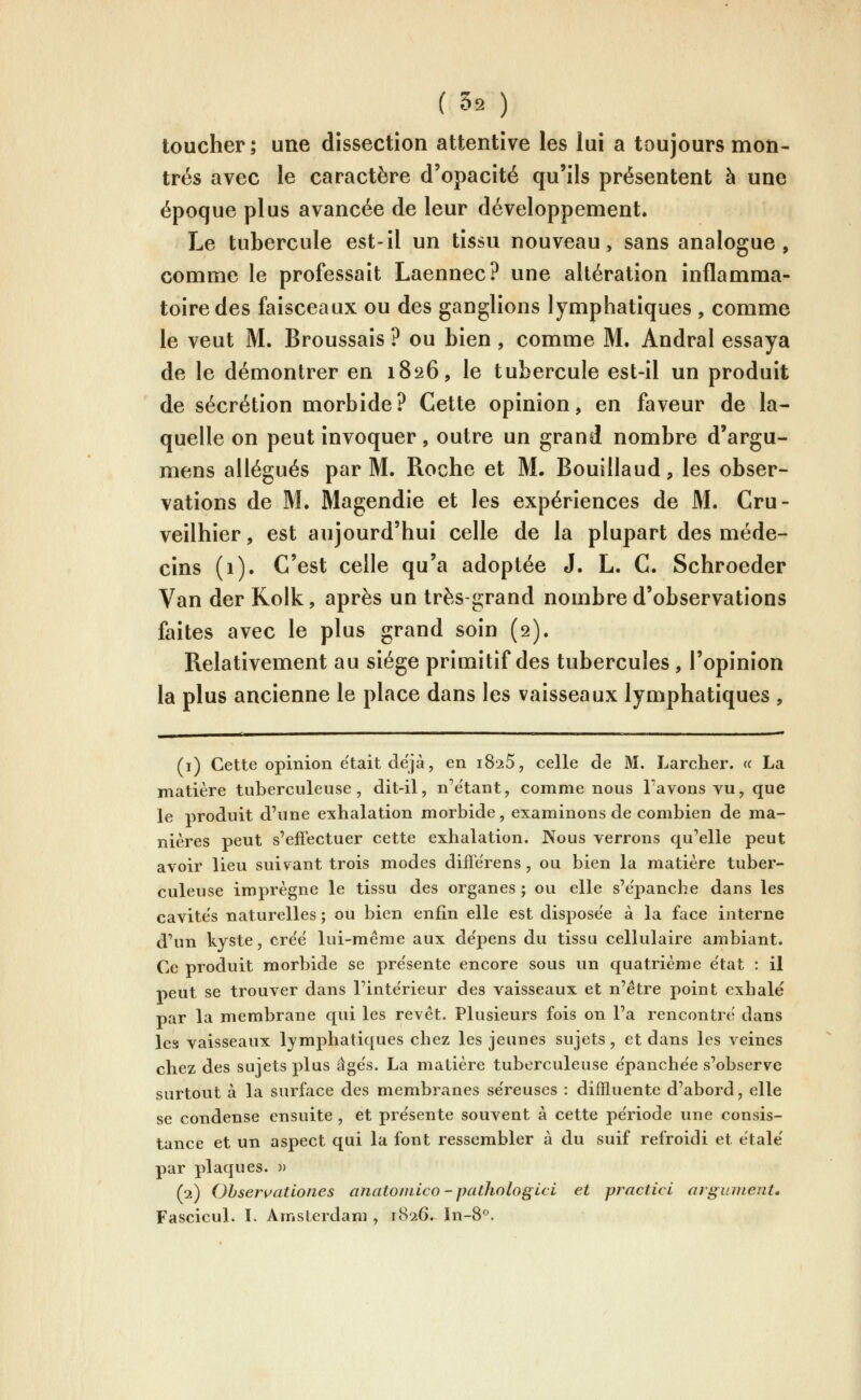 ( 59 ) toucher; une dissection attentive les lui a toujours mon- trés avec le caractère d'opacité qu'ils présentent à une époque plus avancée de leur développement. Le tubercule est-il un tissu nouveau, sans analogue, comme le professait Laennec? une altération inflamma- toire des faisceaux ou des ganglions lymphatiques , comme le veut M. Broussais ? ou bien, comme M. Andral essaya de le démontrer en 1826, le tubercule est-il un produit de sécrétion morbide? Cette opinion, en faveur de la- quelle on peut invoquer, outre un grand nombre d'argu- mens allégués par M. Roche et M. Bouillaud, les obser- vations de M. Magendie et les expériences de M. Cru- veilhier, est aujourd'hui celle de la plupart des méde- cins (1). C'est celle qu'a adoptée J. L. C. Schroeder Van der Kolk, après un très-grand nombre d'observations faites avec le plus grand soin (2). Relativement au siège primitif des tubercules , l'opinion la plus ancienne le place dans les vaisseaux lymphatiques , (i) Cette opinion était déjà, en i8'25, celle de M. Larcher. « La matière tuberculeuse, dit-il, n'e'tant, comme nous l'avons vu, que le produit d'une exhalation morbide, examinons de combien de ma- nières peut s'effectuer cette exhalation. Nous verrons qu'elle peut avoir lieu suivant trois modes differens, ou bien la matière tuber- culeuse imprègne le tissu des organes; ou elle s'épanche dans les cavite's naturelles ; ou bien enfin elle est dispose'e à la face interne d'un kyste, cre'e' lui-même aux de'pens du tissu cellulaire ambiant. Ce produit morbide se pre'sente encore sous un quatrième e'tat : il peut se trouver dans l'intérieur des vaisseaux et n'être point exhalé par la membrane qui les revêt. Plusieurs fois on l'a rencontre dans les vaisseaux lymphatiques chez les jeunes sujets, et dans les veines chez des sujets plus âge's. La matière tuberculeuse e'panche'e s'observe surtout à la surface des membranes se'reuses : dilïluente d'abord, elle se condense ensuite , et présente souvent à cette période une consis- tance et un aspect qui la font ressembler à du suif refroidi et étalé par plaques. » (2) Ohservatlones anato/nico-pathologici et practici argiiinent. Fascicul. L Amsterdam , 1826.^ In-8^.