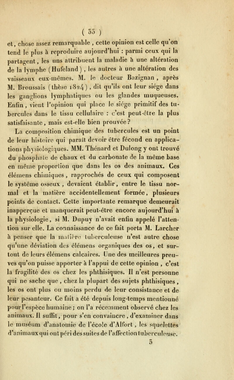 (35 ) et, chose assez remarquable , cette opinion est celle qu'on tend le plus à reproduire aujourd'hui : parmi ceux qui la partagent, les uns attribuent la maladie h une altération de la lymphe (Hufeland) , les autres à une altération des vaisseaux eux-mêmes. Mo le docteur Bazignan , après M. Broussais (thèse 1824) , dit qu'ils ont leur siège dans les ganglions lymphatiques ou les glandes muqueuses. Enfin, vient l'opinion qui place le siège primitif des tu- bercules dans le tissu cellulaire : c'est peut-être la plus satisfaisante, mais est-elle bien prouvée? La composition chimique des tubercules est un point de leur histoire qui paraît devoir être fécond en applica- tions physiologiques. MM. Thénard et Dulong y ont trouvé du phosphate de chaux et du carbonate de la même base en même proportion que dans les os des animaux. Ces élémens chimiques , rapprochés de ceux qui composent le système osseux , devaient établir, entre le tissu nor- mal et la matière accidentellement formée, plusieurs points de contact. Cette importante remarque demeurait inapperçue et manquerait peut-être encore aujourd'hui à la physiologie, si M. Dupuy n'avait enfin appelé l'atten- tion sur elle. La connaissance de ce fait porta M. Larcher à penser que la maliero tu])erculeuse n'est autre chose qu'une déviation des élémens organiques des os, et sur- tout de leurs élémens calcaires. Une des meilleures preu- ves qu'on puisse apporter à l'appui de cette opinion , c'est la fragilité des os chez les phthisiques. Il n'est personne qui ne sache que , chez la plupart des sujets phthisiques , les os ont plus ou moins perdu de leur consistance et de leur pesanteur. Ce fait a été depuis long-temps mentionné pour l'espèce humaine; on l'a récemment observé chez les animaux. Il suffit, pour s'en convaincre , d'examiner dans le muséum d'anatomie de l'école d'Alfort, les squelettes d'animaux qui ont péri des suites de l'affection tuberculeuse. 5