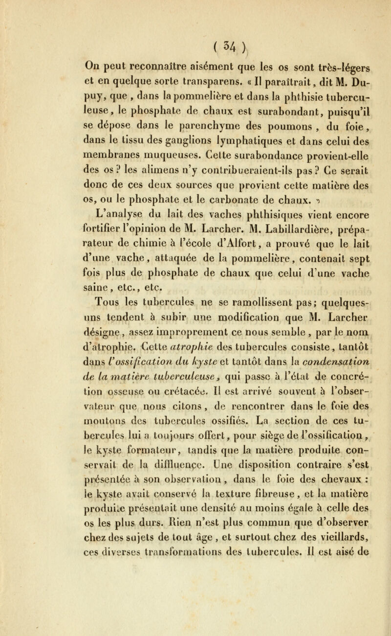 On peut reconnaître aisément que les os sont très-légers et en quelque sorte transparens. « Il paraîtrait, dit M. Du- puy, que , dans la pommelière et dans la phthisie tubercu- leuse, le phosphate de chaux est surabondant, puisqu'il se dépose dans le parenchyme des poumons, du foie, dans le tissu des ganglions lymphatiques et dans celui des membranes muqueuses. Cette surabondance provient-elle des os? les alimens n'y contribueraient-ils pas? Ce serait donc de ces deux sources que provient cette matière des os, ou le phosphate et le carbonate de chaux. ) L'analyse du lait des vaches phthisiques vient encore fortifier l'opinion de M. Larcher. M. Labillardière, prépa- rateur de chimie à l'école d'Alfort, a prouvé que le lait d'une vache, attaquée de la pommelière, contenait sept fois plus de phosphate de chaux que celui d'une vache saine, etc., etc. Tous les tubercules ne se ramollissent pas; quelques- uns tendent à subir une modification que M. Larcher désigne, assez improprement ce nous semble , par le nom d'atrophie. Ceiie atropkie des tubercules consiste, tantôt dans russification du kyste et tantôt dans la coîidensation de la matière tuberculeuse, qui passe à l'état de concré- tion osseuse ou crétacéec II est arrivé souvent h l'obser- vateur que nous citons , de rencontrer dans le foie des moutons des tubercules ossifiés. La section de ces tu- bercules lui a toujours offert, pour siège de l'ossification , le kyste formateur, tandis que la matière produite con- servait de la dilfluençe. Une disposition contraire s'est présentée à son observation , dans le foie des chevaux : le kyste avait conservé la texture fibreuse, et la matière produile présentait une densité au moins égale à celle des os les plus durs. Ilien n'est plus commun que d'observer chez des sujets de tout âge , et surtout chez des vieillards, ces diverses transformations des tubercules. Il est aisé de