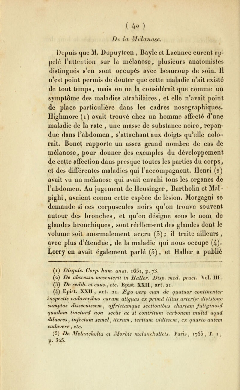 De la Mélanose, Depuis que M. Dupuytren , Bayle et Laennec eurent ap- pelé ratlcution sur la mélanose, plusieurs anatomisles distingués s'en sont occupés avec beaucoup de soin. Il n'est point permis de douter que cette maladie n'ait existé de tout temps, mais on ne la considérait que comme un symptôme des maladies atrabilaires , et elle n'avait point de place particulière dans les cadres nosographiques. Highmore (i) avait trouvé chez un homme affecté d'une maladie de la rate , une masse de substance noire, répan- due dans l'abdomen, s'attachant aux doigts qu'elle colo- rait. Bonet rapporte un assez grand nombre de cas de mélanose, pour donner des exemples du développement de cette affection dans presque toutes les parties du corp^, et des différentes maladies qui l'accompagnent. Henri (2) avait vu un mélanose qui avait envahi tous les organes de l'abdomen. Au jugement de Heusinger, Bartholin et Mal- pighi, avaient connu cette espèce de lésion. Morgagni se demande si ces corpuscules noirs qu'on trouve souvent autour des bronches, et qu'on désigne sous le nom de glandes bronchiques, sont réellen:«ent des glandes dont le volume soit anormalement accru (5) ; il traite ailleurs , avec plus d'étendue, de la maladie qui nous occupe (4). Lorry en avait également parlé (5), et Haller a publié (i) JDlsquis. Corp. hum, anat. i65i; p. 78. (2) De ahscessu mesenterii in Haller. Disp. med. pract. Vol. III. (3) De sedib. et caus., etc, Epist. XXII, art. 21. (4) Epist. XXII , art. 21. JE§^o vero cum de quatuor continenter inspectis cada\^erihus earujn aliquas ex prima illius arteriœ di^isione sumptas dissecuissem, affrictamque sectionibus chartam, fuliginosâ quadam, tincturâ non secus ac si contritum carbonem multd aquâ dilueres, infectant semel, iterum, tertium vidissem, ex quarto autem cadauere, etc. (5) De MelanchoUa çt Morbls melancholicis. Paris, 1765, T. i , p. 025.