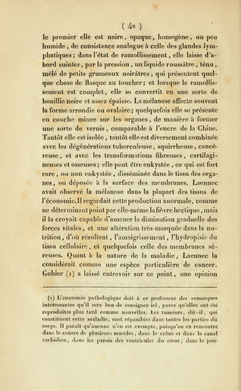 le premier elle est noire, opaque, homogène, un peu humide , de consistance analogue h celle des glandes lym- phatiques; dans l'état de ramollissement, elle laisse d'a- bord sainter, par la pression , un liquide roussâlre , ténu , mêlé de petits grumeaux noirâtres , qui présentent quel^ que chose de flasque au toucher; et lorsque le ramollis- sement est complet, elle se convertit en une sorte de bouillie noire et assez épaisse. Lamélanose affecte souvent la forme arrondie ou ovalaire; quelquefois elle se présente en couche mince sur les organes, de manière h former une sorte de vernis , comparable à l'encre de la Chine. Tantôt elle est isolée , tantôt elle est diversement combinée avec les dégénérations tuberculeuse, squirrheuse, cancé- reuse , et avec les transformations fibreuses , cartilagi- neuses et osseuses; elle peut être enkystée , ce qui est fort rare , ou non enkystée , disséminée dans le tissu des orga- nes , ou déposée à la surface des membranes. Laennec avait observé la mélanose dans la plupart des tissus de l'économie. Il regardait cette production anormale, comme ne déterminant point par elle-même lafièvre hectique, mais il la croyait capable d'amener la diminution graduelle des forces vitales, et une altération très-marquée dans la nu- trition, d'où résultent, l'amaigrissement, l'hydropisie du tissu cellulaire, et quelquefois celle des membranes sé- reuses. Quant à la nature de la maladie, Laennec la considérait comme une espèce particulière de cancer. Gohier (i) a laissé entrevoir sur ce point, une opinion (i) L'anatomie pathologique doit à ce professeur des remarques intéressantes qu'il sera bon de consigner ici, parce qu'elles ont e'te reproduites plus tard comme nouvelles. Les tumeurs, dit-il, qui constituent cette maladie, sont re'pandues dans toutes les parties dii corps. 11 paraît qu'aucune n'en est exempte, puisqu'on en rencontre dans le centre de plusieurs muscles, dans le crâne et dans le canal racUitlien^ dans les parois des venUicuks du cœur, dans le pou-