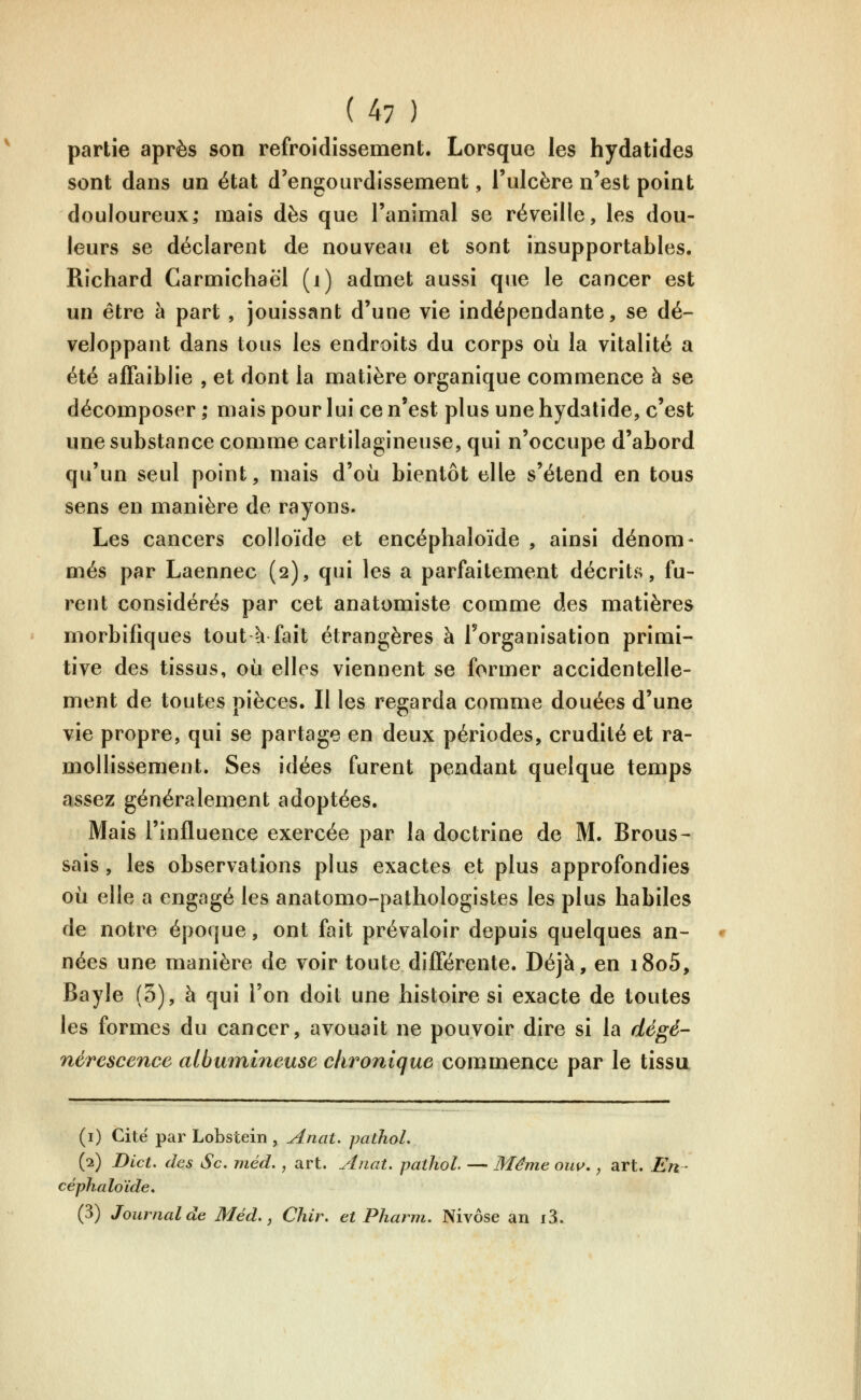 partie après son refroidissement. Lorsque les hydatides sont dans un état d'engourdissement, l'ulcère n'est point douloureux; mais dès que l'animal se réveille, les dou- leurs se déclarent de nouveau et sont insupportables. Richard Carmichaël (i) admet aussi que le cancer est un être à part , jouissant d'une vie indépendante, se dé- veloppant dans tous les endroits du corps où la vitalité a été affaiblie , et dont la matière organique commence à se décomposer ; mais pour lui ce n'est plus une hydalide, c'est une substance comme cartilagineuse, qui n'occupe d'abord qu'un seul point, mais d'où bientôt elle s'étend en tous sens en manière de rayons. Les cancers colloïde et encéphaloïde , ainsi dénom- més par Laennec (2), qui les a parfaitement décrits, fu- rent considérés par cet anatomiste comme des matières morbifiques tout à fait étrangères à Torganisation primi- tive des tissus, où elles viennent se former accidentelle- ment de toutes pièces. Il les regarda comme douées d'une vie propre, qui se partage en deux périodes, crudité et ra- mollissement. Ses idées furent pendant quelque temps assez généralement adoptées. Mais l'influence exercée par la doctrine de M. Brous- sais, les observations plus exactes et plus approfondies où elle a engagé les anatomo-pathologistes les plus habiles de notre époque, ont fait prévaloir depuis quelques an- nées une manière de voir toute différente. Déjà, en i8o5, Bayîe (3), à qui l'on doit une histoire si exacte de toutes les formes du cancer, avouait ne pouvoir dire si la dégé- nérescence albiunineuse chronique commence par le tissu (i) Cite par Lobstein , Anat. pathol. (2) Dict. des Se. méd,, art. Anat. pathol — Même oiw, ^ art. En- céphaloïde, (3) Journal de Méd. y Chir. et Pharm. Nivôse an i3.