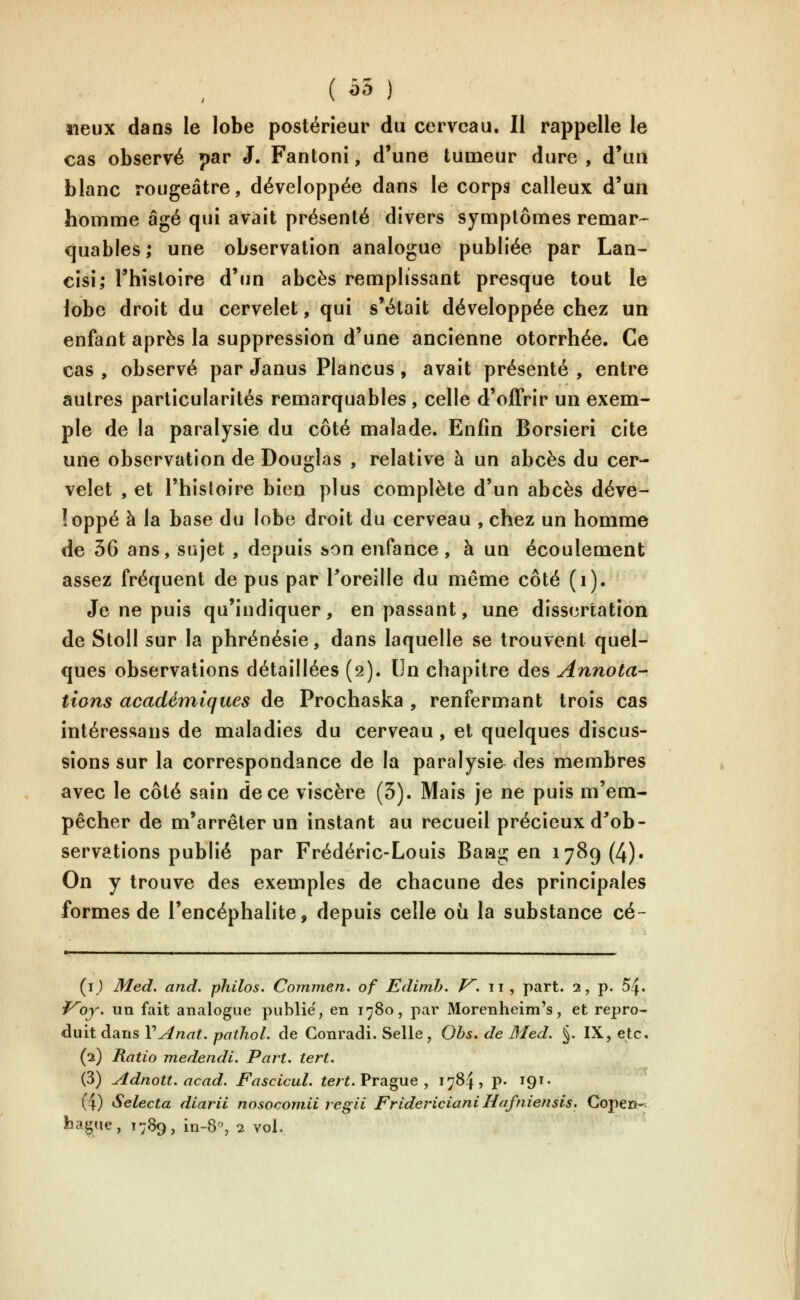 ( â5 ) lieux dans le lobe postérieur du cerveau. Il rappelle le cas observé par J. Fantonî, d'une tumeur dure , d'un blanc rougeâtre, développée dans le corps calleux d'un homme âgé qui avait présenté divers symptômes remar-^ quables; une observation analogue publiée par Lan- eisi; rhisloire d'un abcès remplissant presque tout le lobe droit du cervelet, qui s'était développée chez un enfant après la suppression d'une ancienne otorrhée. Ce cas , observé par Janus Plancus , avait présenté , entre autres particularités remarquables, celle d'offrir un exem- ple de la paralysie du côté malade. Enfin Borsieri cite une observation de Douglas , relative à un abcès du cer- velet , et l'histoire bien plus complète d'un abcès déve- loppé à la base du lobe droit du cerveau , chez un homme de 36 ans, sujet , depuis son enfance, à un écoulement assez fréquent de pus par Poreille du même côté (i). Je ne puis qu'indiquer, en passant, une dissertation de Stoll sur la phrénésie, dans laquelle se trouvent quel- ques observations détaillées (2). Un chapitre des Annota- tions académiques de Prochaska , renfermant trois cas intéressans de maladies du cerveau , et quelques discus- sions sur la correspondance de la paralysie des membres avec le côté sain de ce viscère (3). Mais je ne puis m'em- pêcher de m'arrêter un instant au recueil précieux d^ob- servations publié par Frédéric-Louis Baag en 1789(4). On y trouve des exemples de chacune des principales formes de l'encéphalite, depuis celle où la substance cé- {i) Med. and. philos. Cormnen. of Edimh. /^. 11 , part. 2, p. 54. ^oy. un fait analogue publié, en 1780, par Morenheim's, et repro- duit dans VAnat. paihol. de Gonradi. Selle, Ohs. de Med. §. IX, etc. (2) Ratio medendi. Part. tert. (3) Adnott. acad. Fascicul. ïeri. Prague , 1784, p- 191 • (4) Selecta diarii nosocomii regii Fridericiani Haftiiensis. Copeiî-. hague, 1789, in-8, 2 vol.