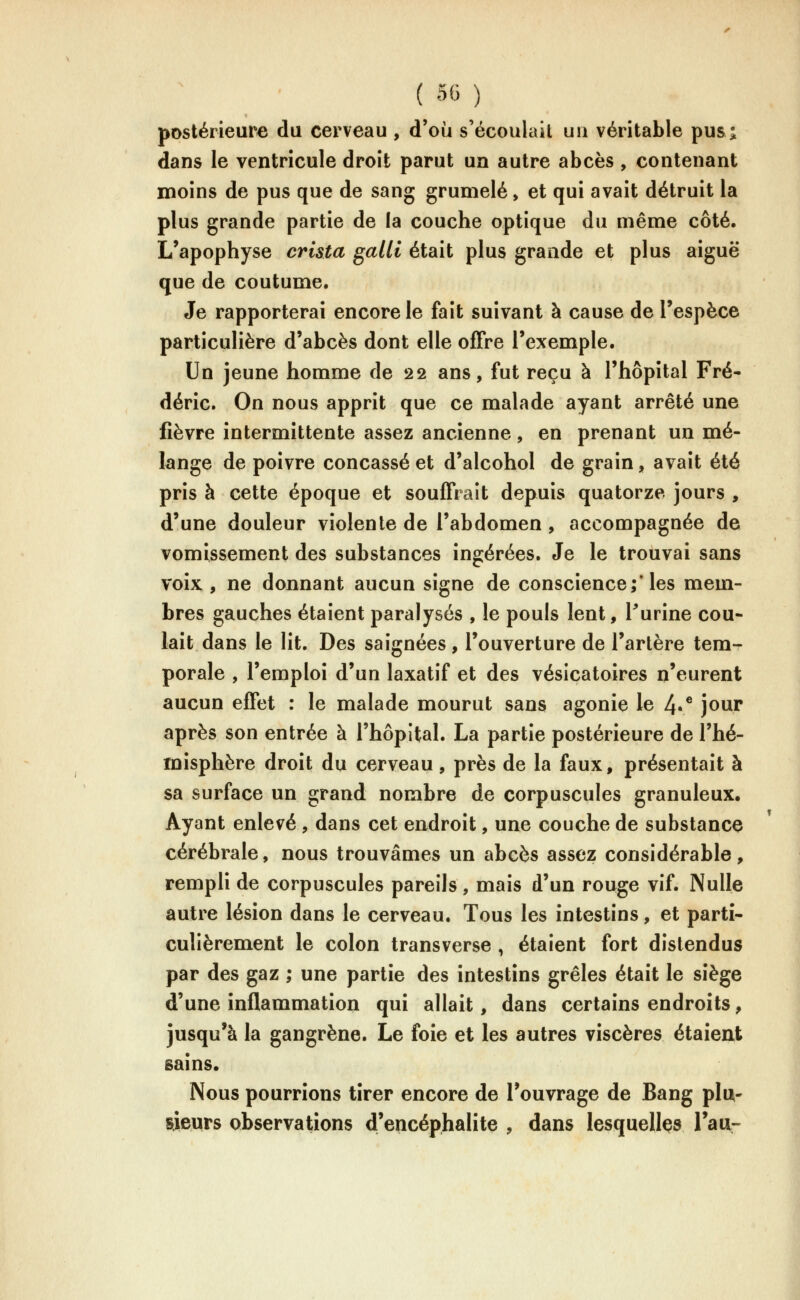 postérieure du cerveau , d'où s'écoulait uu véritable pusj, dans le ventricule droit parut un autre abcès , contenant moins de pus que de sang grumelé, et qui avait détruit la plus grande partie de la couche optique du même côté. L'apophyse crista galli était plus grande et plus aiguë que de coutume. Je rapporterai encore le fait suivant à cause de l'espèce particulière d'abcès dont elle offre l'exemple. Un jeune homme de 22 ans, fut reçu à l'hôpital Fré- déric. On nous apprit que ce malade ayant arrêté une fièvre intermittente assez ancienne, en prenant un mé- lange de poivre concassé et d'alcohol de grain, avait été pris à cette époque et souffrait depuis quatorze jours , d'une douleur violente de l'abdomen , accompagnée de vomissement des substances ingérées. Je le trouvai sans voix , ne donnant aucun signe de conscience; les mem- bres gauches étaient paralysés , le pouls lent, Purine cou- lait dans le lit. Des saignées, l'ouverture de l'artère tem- porale , l'emploi d'un laxatif et des vésicatoires n'eurent aucun effet : le malade mourut sans agonie le 4r* jour après son entrée à l'hôpital. La partie postérieure de l'hé- misphère droit du cerveau, près de la faux, présentait à sa surface un grand nombre de corpuscules granuleux. Ayant enlevé , dans cet endroit, une couche de substance cérébrale, nous trouvâmes un abcès assez considérable, rempli de corpuscules pareils , mais d'un rouge vif. Nulle autre lésion dans le cerveau. Tous les intestins, et parti- culièrement le colon transverse , étaient fort distendus par des gaz ; une partie des intestins grêles était le siège d'une inflammation qui allait, dans certains endroits, jusqu'à la gangrène. Le foie et les autres viscères étaient sains. Nous pourrions tirer encore de l'ouvrage de Bang pla- sieurs observations d'eqcéphalite , dans lesquelles Tatt-