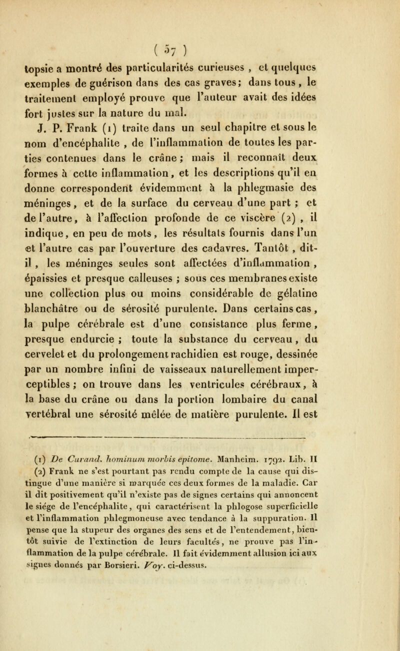 topsîe a montré des particularités curieuses , et quelques exemples de guérison dans des cas graves; dans tous , le traitement employé prouve que l'auteur avait des idées fort justes sur la nature du mal. J. P. Frank (i) traite dans un seul chapitre et sous le nom d'encéphalite , de l'inflammation de toutes les par- ties contenues dans le crâne ; mais il reconnaît deux formes à celte inflammation, et les descriptions qu'il en donne correspondent évidemment à la phlegmasie des méninges, et de la surface du cerveau d'une part ; et de l'autre, à l'afFection profonde de ce viscère (2) , il indique, en peu de mots, les résultats fournis dans l'un et l'autre cas par l'ouverture des cadavres. Tantôt , dit- il , les méninges seules sont affectées d'inflammation , épaissies et presque calleuses ; sous ces membranes existe une collection plus ou moins considérable de gélatine blanchâtre ou de sérosité purulente. Dans certains cas, la pulpe cérébrale est d'une consistance plus ferme, presque endurcie ; toute la substance du cerveau, du cervelet et du prolongement rachidien est rouge, dessinée par un nombre infini de vaisseaux naturellement imper- ceptibles ; on trouve dans les ventricules cérébraux, à la base du crâne ou dans la portion lombaire du canal vertébral une sérosité paêlée de matière purulente. Il est (i) De Carand* hominunmiorhis epitonie. Manheim. 1792. Lib. II (2) Frank ne s'est pourtant pas rendu compte de la cause qui dis- tingue d'une manière si marque'e ces deux formes de la maladie. Car il dit positivement qu'il n'existe pas de signes certains qui annoncent le siège de l'encéphalite, qui caractérisent la phlogose superficielle et l'inflammation phlegmoneuse avec tendance à la suppuration. Il pense que la stupeur des organes des sens et de l'entendement, bien- tôt suivie de l'extinction de leurs faculte's, ne prouve pas l'in- flammation de la pulpe ce'rébrale. Il fait e'videmment allusion ici aux signes donnes par Borsieri. F^oy* ci-dessus.