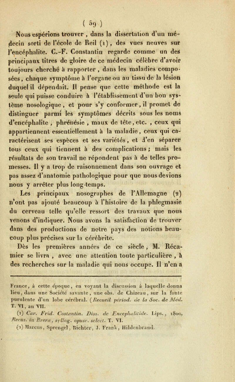 Nous espérions trouver , dans la dissertation d'un nié- liecin sorti de l'école de Reil (i), des vues neuves sur l'encéphalite. C.-F. Constantin regarde comme un des principaux titres de gloire de ce médecin célèbre d'avoir toujours cherché à rapporter , dans les maladies compo- sées, chaque symptôme à l'organe ou au tissu de la lésion duquel il dépendait. Il pense que cette méthode est la seule qui puisse conduire à l'établissement d'un bon sys- tème nosologique , et pour s'y conformer, il promet de distinguer parmi les symptômes décrits sous les noms d'encéphalite , phrénésie , maux de tête, etc. , ceux qui appartiennent essentiellement à la maladie, ceux qui ca- ractérisent ses espèces et ses variétés, et d'en séparer tous ceux qui tiennent à des complications; mais les résultats de son travail ne répondent pas à de telles pro- messes. Il y a trop de raisonnement dans son ouvrage et pas assez d'anatomie pathologique pour que nous devions nous y arrêter plus long-temps. Les principaux nosographes de TAllemagne (2) n'ont pas ajouté beaucoup à l'histoire de la phlegmasie du cerveau telle qu'elle ressort des travaux que nous venons d'indiquer. Nous avons la satisfaction de trouver dans des productions de notre pays des notions beau- coup plus précises sur la cérébrite. Dès les premières années de ce siècle, M. Réca- tnier se livra , avec une attention toute particulière , à des recherches sur la maladie qui nous occupe. Il n'en a France, à cette e'poque , en voyant la discussion à laquelle donna lieu, dans une Socie'té savante, une obs. de Chizeau , sur la fonte purulente d'un lobe cere'bral. (^Recueil périod. de la Soc, de Méd, T. VI,anVîI. (1) Car. Frld. Cosiantin. JJiss. de Encephatiùde. Lips. , iSoa. Eecus. in Biera, syllog. opiisc. sélect. T. YI. (2) Marcus, Sprcngcl, îlichter, J. Frank ^ Hildcnbrand.