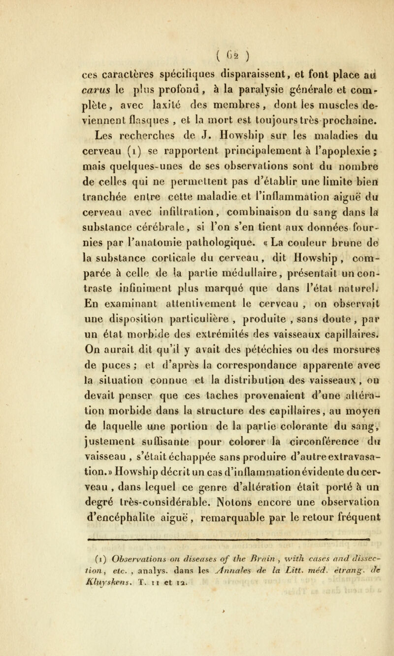 ( (i2 ) ces caractères spécifiques disparaissent, et font place aii cavus le plus profond, à la paralysie générale et com- plète , avec laxité des membres, dont les muscles de- viennent flasques , et la mort est toujours très prochaine. Les recherches de J. Howship sur les maladies du cerveau (i) se rapportent principalement à l'apoplexie ; mais quelques-unes de ses observations sont du nombre de celles qui ne permettent pas d'établir une limite bien tranchée entre cette maladie et l'inflammation aiguë du cerveau avec infiltration, combinaison du sang dans la substance cérébrale, si l'on s'en tient aux données four- nies par Panatomie pathologique. « La couleur brune dé la substance corticale du cerveau, dit Howship, com- parée à celle de la partie médullaire, présentait un con- traste infiniment plus marqué que dans l'état naturel; En examinant attentivement le cerveau , on observait une disposition particulière , produite , sans doute , par un état morbide des extrémités des vaisseaux capillaIreSé On aurait dit qu'il y avait des pétéchies on des morsures de puces ; et d'après la correspondance apparente avec la situation connue et la distribution des vaisseaux, on devait penser que ces taches provenaient d'une altéra- tion morbide dans la structure des capillaires, au moyen de laquelle une portion de la partie colorante du sang, justement suffisante pour colorer la circonférence du vaisseau , s'était échappée sans produire d'autre extravasa- tion.» Howship décritun cas d'inflammation évidente du cer^ veau , dans lequel ce genre d'altération était porté à un degré très-considérable. Notons encore une observation d'encéphalite aiguë , remarquable par le retour fréquent (i) Ohsen'ations on diseases of the Brriin , with cases nnd dissec- tion y etc. , analys. ilans les yinnales de la Litt. méd, étrang. de