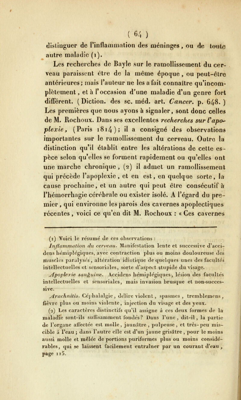 dislinguer de rinflamnialion des méninges, ou de tonte autre uîaladic (i). Les recherches de Bayle sur le ramollissement du cer- veau paraissent être de la même époque, ou peut-être antérieures; mais l'auteur ne les a fait connaître qu'incom- plètement , et h l'occasion d'une maladie d'un genre fort différent. (Diction, des se. méd. art. Cancer, p. 648. ) Les premières que nous ayons à signaler, sont donc celles de M. Rochoux. Dans ses excellentes recherches sur Capo^ plexie, (Paris i8i4); il a consigné des observations importantes sur le ramollissement du cerveau. Outre la distinction qu'il établit entre les altérations de cette es- pèce selon qu'elles se forment rapidement ou qu'elles ont une marche chronique, (2) il admet un ramollissement qui précède l'apoplexie, et eu est, en quelque sorte, la cause prochaine, et un autre qui peut être consécutif à l'hémorrhagie cérébrale ou exister isolé. A l'égard du pre- mier, qui environne les parois des cavernes apoplectiques récentes, voici ce qu'en dit M. Rochoux : « Ces cavernes (1) Voici le résume de ces obsei^vations : Inflammation du cen^eau. Manifestation lente et successive d'acci- dens he'miple'giques, avec contraction plus ou moins douloureuse des muscles paralyses, alte'ration idiotique de quelques unes des faculteis intellectuelles et sensoriales, sorte cVaspect ^tupide du visage. apoplexie sanguine. Accidens hémiple'giques, le'sion des faculte's intellectuelles et sensoriales, mais invasion brusque et non-succes- sive. Arachnitis. Ce'phaialgie , de'lire violent, spasmes, tremblemens , fièvre plus ou moins violente, injection du visage et des yeux. (2) Les caractères distinctifs qu'il assigne à ces deux formes de la maladie sont-ils suffisamment fondes? Dans Tune, dit-il, la partie de l'organe affectée est molle, jaunâtre , pulpeuse, et très-peu mis- cible à l'eau ; dans l'autre elle est d'un jaune grisâtre , pour le moins aussi molle et mêle'e de portions puriformes plus ou moins consido- râbles, qui se laissent facilement entraîner par un courant d'eau ^ page II5.