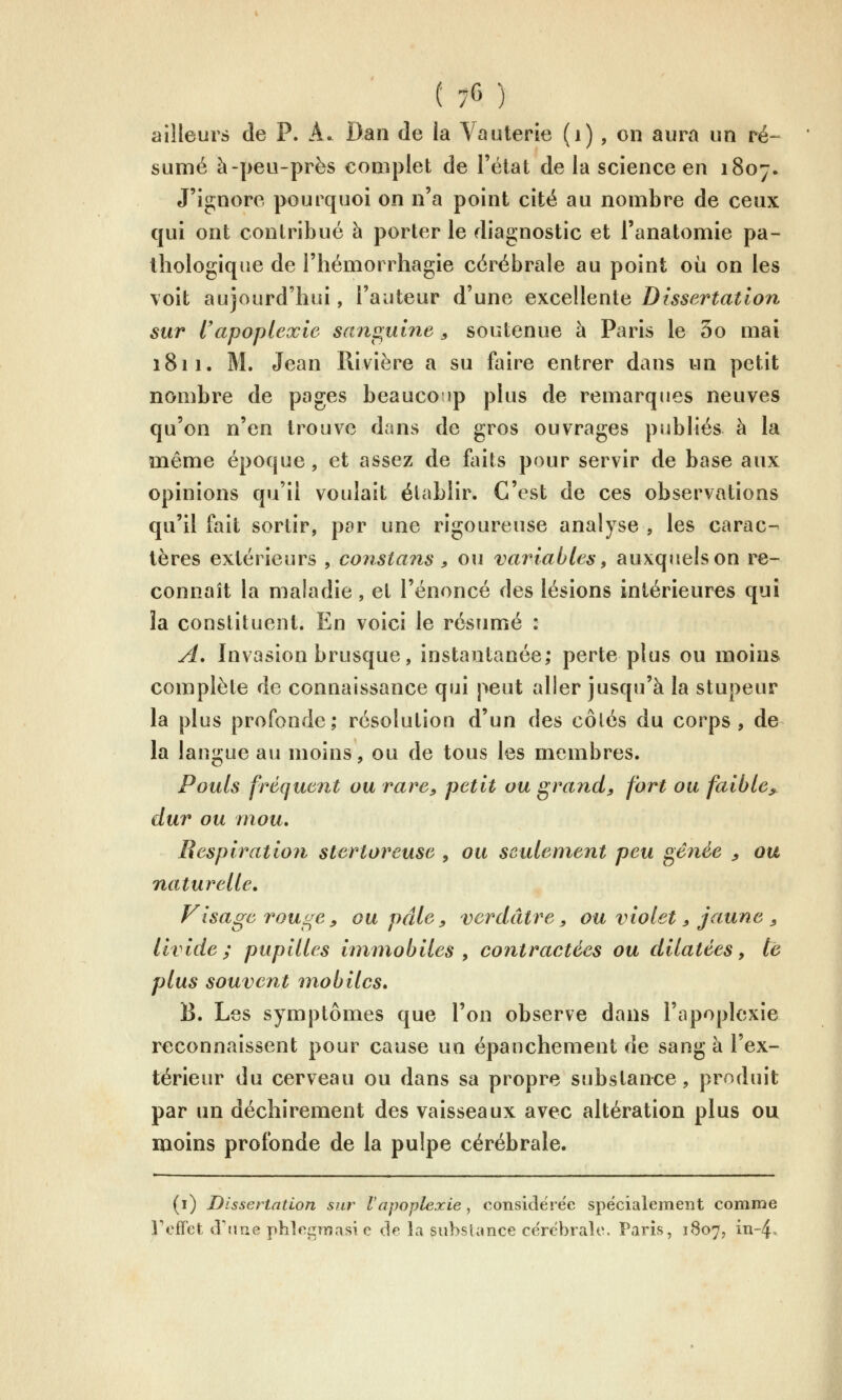 ailleurs de P. A. Dan de la Vauterie (i) , on aura un ré- sumé à-peu-près complet de l'état de la science en 1807. J'ignore pourquoi on n'a point cité au nombre de ceux qui ont contribué à porter le diagnostic et l'anatomie pa- thologique de l'hémorrhagie cérébrale au point où on les voit aujourd'hui, l'auteur d'une excellente Dissertation sur l'apoplexie sanguine ^ soutenue à Paris le 5o mai 1811. M. Jean Rivière a su faire entrer dans un petit nombre de pages beaucoup plus de remarques neuves qu'on n'en trouve dans de gros ouvrages publiés à la même époque, et assez de foits pour servir de base aux opinions qu'il voulait établir. C'est de ces observations qu'il fait sortir, par une rigoureuse analyse , les carac- tères extérieurs , constans , ou variables, auxquels on re- connaît la maladie, et l'énoncé des lésions intérieures qui la constituent. En voici le résumé : A. Invasion brusque, instantanée; perte plus ou moins complète de connaissance qui peut aller jusqu'à la stupeur la plus profonde; résolution d'un des côtés du corps, de la langue au moins, ou de tous les membres. Pouls fréquent ou rare, petit ou grand, fort ou faible^ dur ou mou. Respiration stertoreuse , ou seulement peu gênée ^ ou naturelle. Fisagerouge, ou pâle , verdâtre, ou violet, jaune , Livide; pupilles immobiles y contractées ou dilatées, tê plus souvent mobiles, B. Les symptômes que l'on observe dans l'apoplexie reconnaissent pour cause un épanchement de sang à l'ex- térieur du cerveau ou dans sa propre substance, produit par un déchirement des vaisseaux avec altération plus ou moins profonde de la pulpe cérébrale. (i) Dissertation sur Vapoplexie, oonside! ëe spécialement comme y effet d'une phleiimasi e de la substance ce'rëbralc. Paris, 1807, in-4.