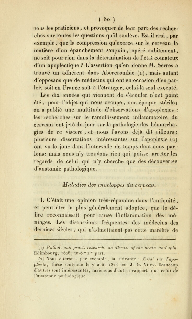 tous les praticiens, et provoquer de Ie»ir part des recher- ches sur toutes les questions qu'il soulève. Est-il vrai, par exemple, que la compression qu'exerce sur le cerveau la matière d'un épanchement sanji;yin , opéré subitement, ne soit pour rien dans la détermination de l'état comateux d'un apoplectique ? L'assertion qu'en donne M. Serres a trouvé un adhérent dans Abercrombie (i), mais autant d'opposans que de médecins qui ont eu occasion d'en par* 1er, soit en France soit à l'étranger, celui-là seul excepté» Les dix années qui viennent de s'écouler n'ont point été , pour l'objet qui nous occupe , une époque stérile; on a publié une multitude d'observations d'apoplexies : les recherches sur le ramollissement inflammatoire du cerveau ont jeté du jour sur la pathologie des hémorrha- gies de ce viscère , et nous l'avons déjà dit ailleurs ; plusieurs dissertations intéressantes sur l'apoplexie (2) ont vu le jour dans l'intervalle de temps dont nous par - Ions; mais nous n'y trouvons rie.'i qui puisse arrêter les regards de celui qui n'y cherche que des découvertes d'anatomie pathologique. Maladies des enveloppes du cerveau, i. C'était une opinion très-répandue dans l'antiquité, et peut-être la plus généralement adoptée, que le dé- lire reconnaissait pour cause l'inflammation des mé- ninges. Les discu.^sions fréquentes des médecins des derniers siècles, qui n'admettaient pas cette manière de (1) Pailiol. atid pract. research. on dlseas. of the brain and s pin. Edimbourg, 1828, in-8.<^ 2.*^ part. {p.) Nous citerons, par exemple, la suivante : Essai sur l'apo- plexie, thèse soutenue le 7 août 1823 par J. G. Yitry. Beaucoup d'autres sont intéressantes, mais sous d'autres rapports que celui cïe Fanatomic ])îiîbolor:'.(fne.