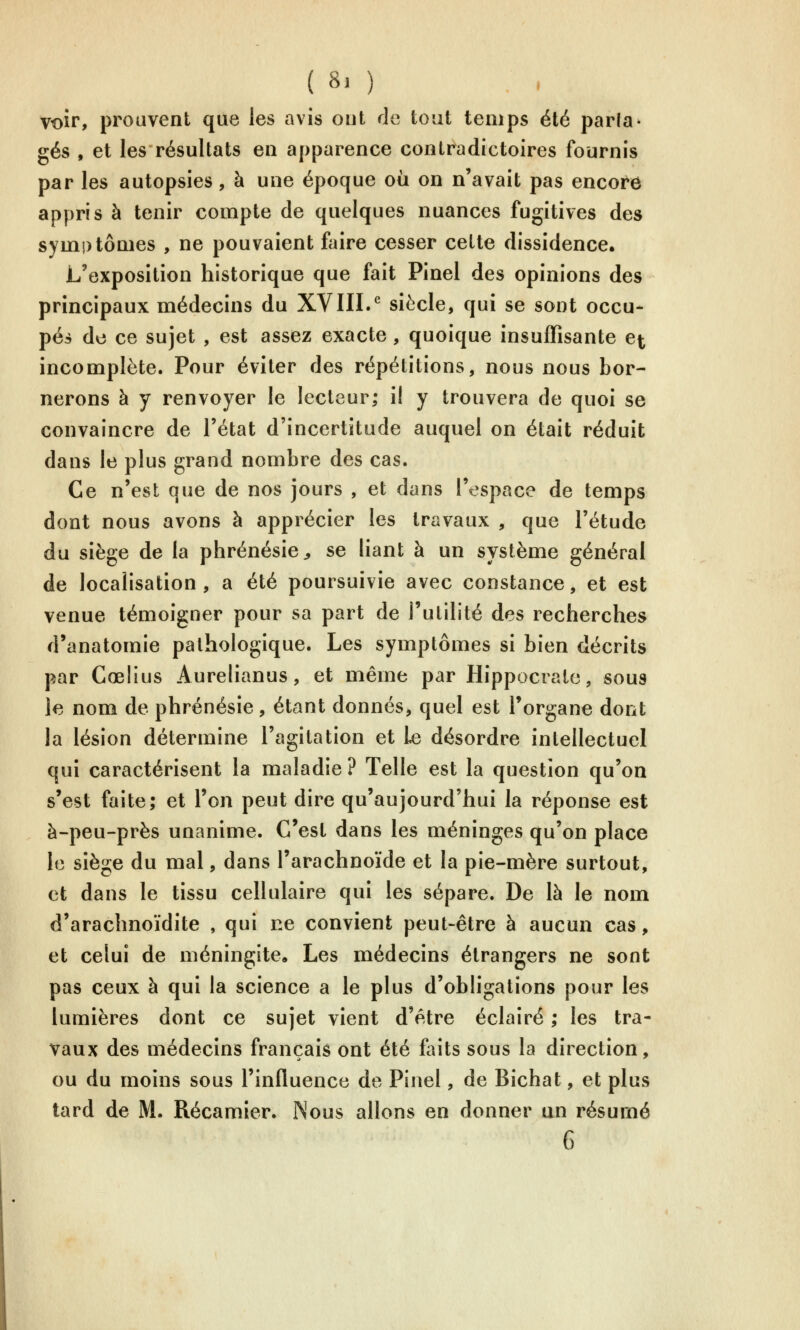 Voir, prouvent que les avis ont de tout temps été parla- gés , et les résultats en apparence contradictoires fournis par les autopsies, à une époque où on n'avait pas encore appris à tenir compte de quelques nuances fugitives des symptômes , ne pouvaient faire cesser cette dissidence. L'exposition historique que fait Pinel des opinions des principaux médecins du XVIII.^ siècle, qui se sont occu- pés do ce sujet , est assez exacte, quoique insuffisante et incomplète. Pour éviter des répétitions, nous nous bor- nerons à y renvoyer le lecteur; il y trouvera de quoi se convaincre de l'état d'incertitude auquel on était réduit dans le plus grand nombre des cas. Ce n'est que de nos jours , et dans l'espace de temps dont nous avons à apprécier les travaux , que l'étude du siège de la phrénésie^, se liant à un système général de localisation, a été poursuivie avec constance, et est venue témoigner pour sa part de l'utilité des recherches d'anatomie pathologique. Les symptômes si bien décrits par Cœlius Aurelianus, et même par Hippocrato, sous le nom de phrénésie, étant donnés, quel est l'organe dont la lésion détermine l'agitation et Le désordre intellectuel qui caractérisent la maladie? Telle est la question qu'on s'est faite; et l'on peut dire qu'aujourd'hui la réponse est à-peu-près unanime. C'est dans les méninges qu'on place le siège du mal, dans l'arachnoïde et la pie-mère surtout, et dans le tissu cellulaire qui les sépare. De là le nom d'arachnoïdite , qui ne convient peut-être à aucun cas, et celui de méningite. Les médecins étrangers ne sont pas ceux à qui la science a le plus d'obligations pour les lumières dont ce sujet vient d'être éclairé ; les tra- vaux des médecins français ont été foits sous la direction, ou du moins sous l'influence de Pinel, de Bichat, et plus tard de M. Récamier. Nous allons en donner un résumé 6