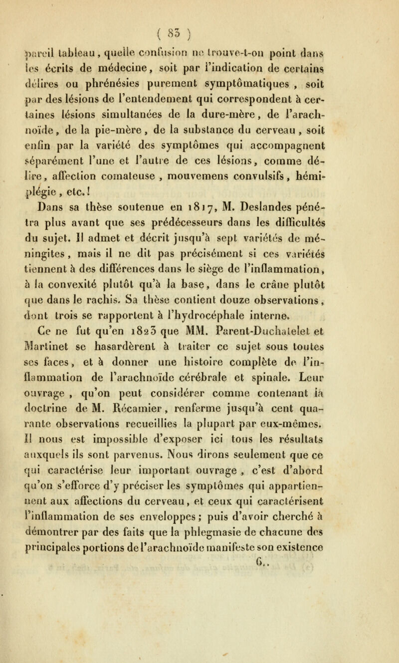 |)areil tableau, quelle confusion no trouve-t-on point dans les écrits de médecine, soit par l'indication de certains délires ou phrénésies purement symptômatiques , soit par des lésions de l'entendement qui correspondent à cer- taines lésions simultanées de la dure-mère, de l'arach- noïde , de la pie-mère, de la substance du cerveau , soit enfin par la variété des symptômes qui accompagnent séparément l'une et l'autre de ces lésions, comme dé- lire , affection comateuse , mouvemens convulsifs, hémi- plégie , etc. ! Dans sa thèse soutenue en 1817, M. Deslandes péné- tra plus avant que ses prédécesseurs dans les difficultés du sujet. Il admet et décrit jusqu'à sept variétés de mé- ningites , mais il ne dit pas précisément si ces variétés tiennent à des différences dans le siège de l'inflammation, à la convexité plutôt qu'à la base, dans le crâne plutôt que dans le rachis. Sa thèse contient douze observations, dont trois se rapportent à l'hydrocéphale interne. Ce ne fut qu'en 1823 que MM. Parent-Duchalelet et Martinet se hasardèrent à traiter ce sujet sous toutes ses faces, et à donner une histoire complète de l'in- flammation de Tarachnoïde cérébrale et spinale. Leur ouvrage , qu'on peut considérer comme contenant la doctrine de M. Récamier, renferme jusqu'à cent qua- rante observations recueillies la plupart par eux-mêmes. Il nous est impossible d'exposer ici tous les résultats auxquels ils sont parvenus. Nous dirons seulement que ce qui caractérise leur important ouvrage , c'est d'abord qu'on s'efforce d'y préciser les symptômes qui appartien- nent aux affections du cerveau, et ceux qui caractérisent l'inflammation de ses enveloppes ; puis d'avoir cherché à démontrer par des faits que la phlegmasie de chacune des principales portions de l'arachnoïde manifeste son existence G..