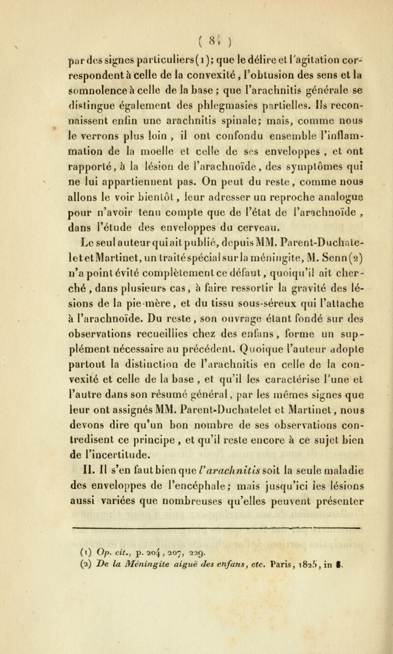 par des signes parLiculiers( i ); que le délire et l'agitation cor- respondent à Celle de la convexité, l'obtusion des sens et la somnolence à celle de la base; que l'arachnitis générale se distingue également des phlegmasies partielles. Ils recon- naissent enfin une arachnitis spinale; mais, comme nous le verrons plus loin , il ont confondu ensemble l'inflam- mation de la moelle et celle de ses enveloppes , et ont rapporté, à la lésion de l'arachnoïde, des symptômes quî ne lui appartiennent pas. On peut du reste, comme nous allons le voir bientôt, leur adresser un reproche analogue pour n'avoir tenu compte que de l'état de l'arachnoïde , dans l'étude des enveloppes du cerveau. Le seul auteur qui ait publié, depuis MM. Parent-Duchate- letetMartinet,un traitéspéciaisurla méningite, M. Senn(2) n'a point évité complètement ce défaut, quoiqu'il ait cher- ché , dans plusieurs cas, à faire ressortir la gravité des lé- sions de la pie-mère, et du tissu sous-séreux qui l'attache à l'arachnoïde. Du reste, son ouvrage étant fondé sur des observations recueillies chez des enfans, forme un sup- plément nécessaire au précédent. Quoique l'auteur adopte partout la distinction de l'arachnitis en celle de la con- vexité et celle de la base , et qu'il les caractérise Tune et l'autre dans son résumé général, par les mêmes signes que leur ont assignés MM. Parent-Duchatelet et Martinet, nous devons dire qu'un bon nombre de ses observations con- tredisent ce principe , et qu'il reste encore à ce sujet bien de l'incertitude. II. Il s'en (aulhien que rarachnitissoh la seule maladie des enveloppes de l'encéphale; mais jusqu'ici les lésions aussi variées que nombreuses qu'elles peuvent présenter (i) Op. cit,, p. 204 , 207, 229.