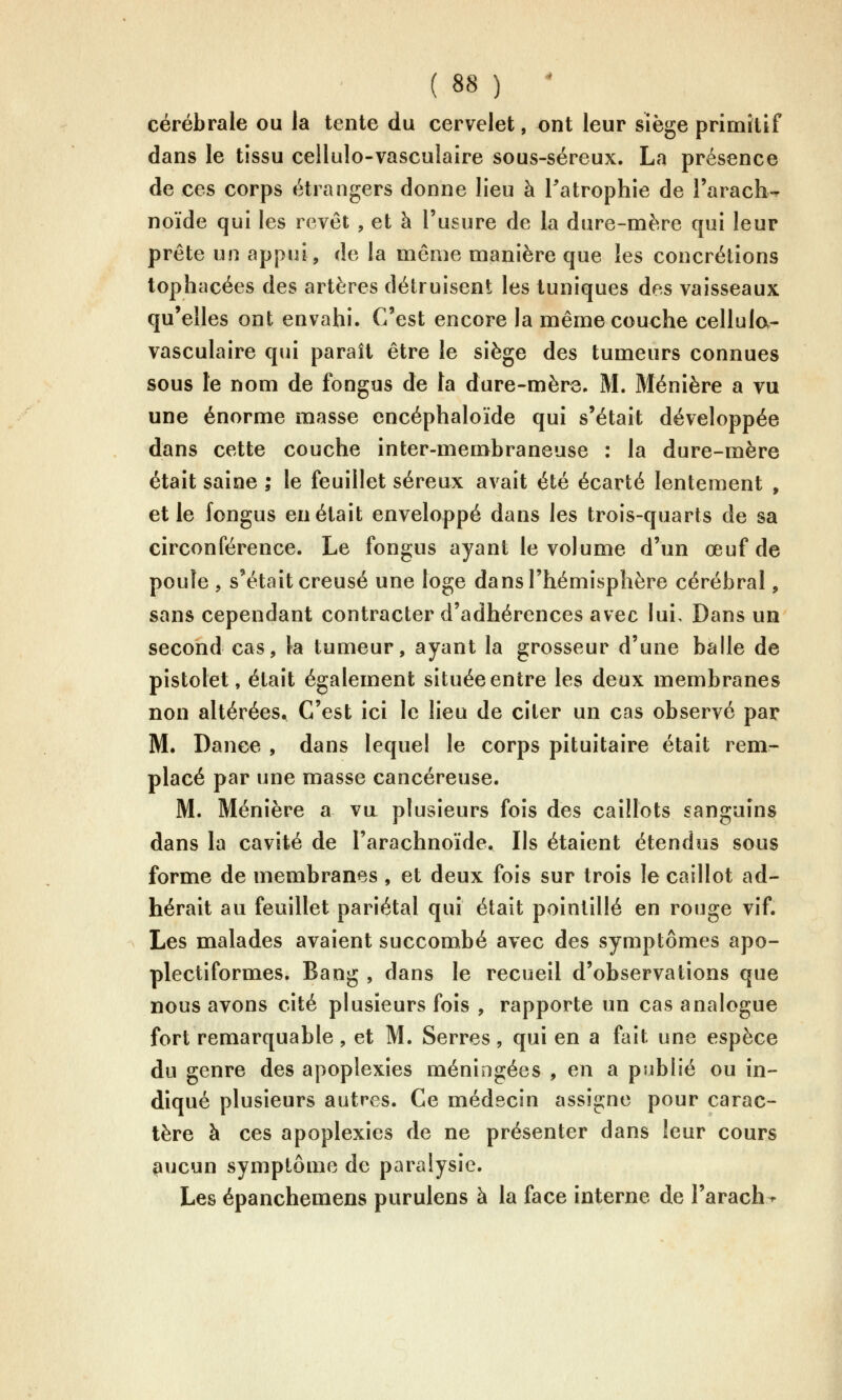 cérébrale ou la tente du cervelet, ont leur siège primitif dans le tissu cellulo-vasculaire sous-séreux. La présence de ces corps étrangers donne lieu à Tatrophie de l'arach^ noïde qui les revêt , et à l'usure de la dure-mère qui leur prête un appui, de la même manière que les concrétions tophacées des artères détruisent les tuniques des vaisseaux qu'elles ont envahi. C'est encore la même couche cellulo- vasculaire qui paraît être le siège des tumeurs connues sous le nom de fongus de la dure-mère. M. Ménière a vu une énorme masse encéphaloïde qui s'était développée dans cette couche inter-membraneuse : la dure-mère était saine ; le feuillet séreux avait été écarté lentement , et le fongus en était enveloppé dans les trois-quarts de sa circonférence. Le fongus ayant le volume d'un œuf de poule , s'était creusé une loge dans l'hémisphère cérébral, sans cependant contracter d'adhérences avec lui. Dans un second cas, la tumeur, ayant la grosseur d'une balle de pistolet, était également située entre les deux membranes non altérées. C'est ici le lieu de citer un cas observé par M. Dance , dans lequel le corps pituitaire était rem- placé par une masse cancéreuse. M. Ménière a va plusieurs fois des caillots sanguins dans la cavité de l'arachnoïde. Ils étaient étendus sous forme de membranes, et deux fois sur trois le caillot ad- hérait au feuillet pariétal qui était pointillé en rouge vif. Les malades avaient succombé avec des symptômes apo- plectiformes. Bang , dans le recueil d'observations que nous avons cité plusieurs fois , rapporte un cas analogue fort remarquable, et M. Serres, qui en a fait une espèce du genre des apoplexies méningées , en a publié ou in- diqué plusieurs autres. Ce médecin assigne pour carac- tère à ces apoplexies de ne présenter dans leur cours aucun symptôme de paralysie. Les épanchemens purulens à la face interne de l'arach^