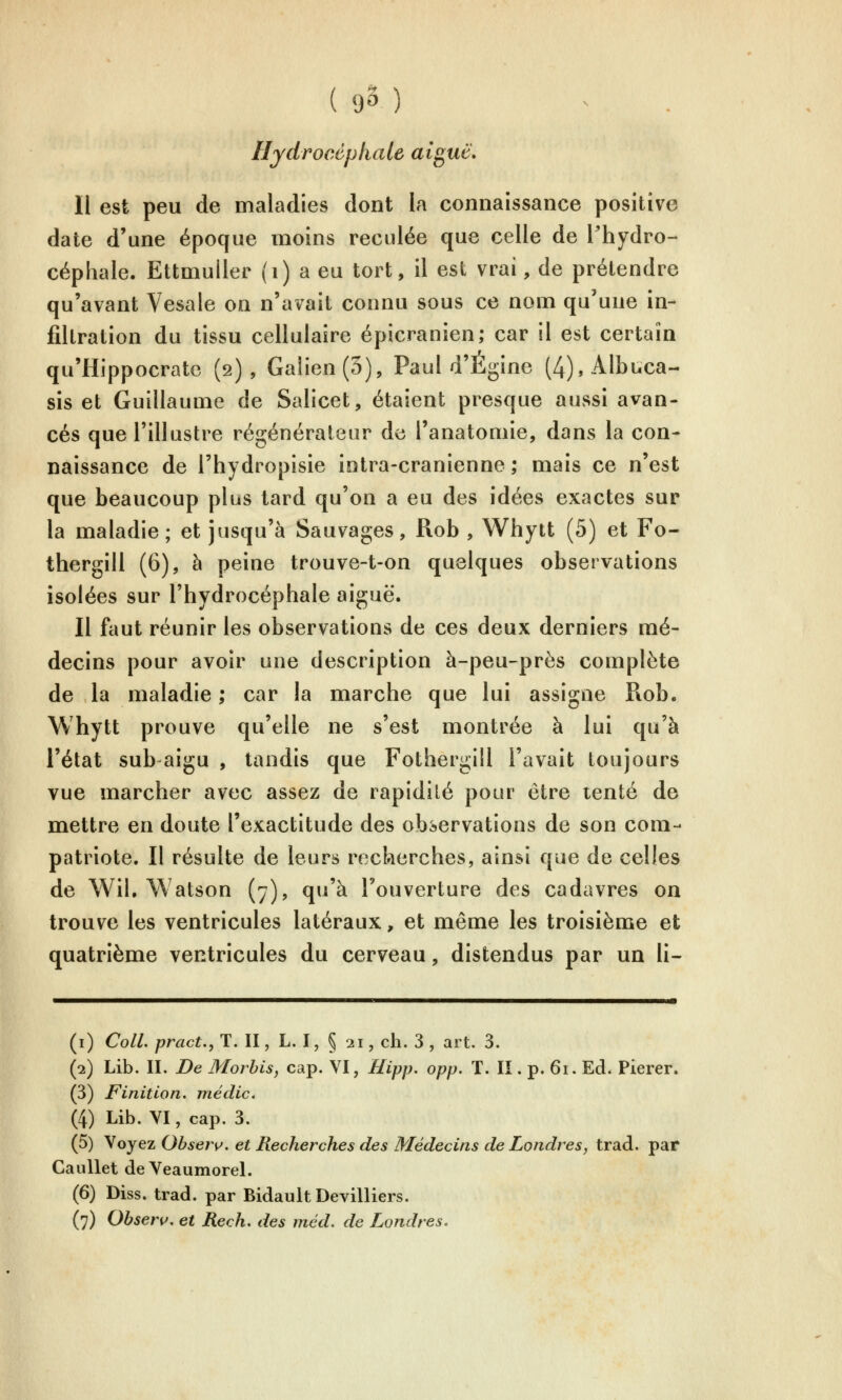 Hydrocéphale aiguë. Il est peu de maladies dont la connaissance positive date d'une époque moins reculée que celle de l'hydro- céphale. Ettmuller (i) a eu tort, il est vrai, de prétendre qu'avant Vesale on n'avait connu sous ce nom qu'une in- filtration du tissu cellulaire épicranien; car il est certain qu'Hippocratc (2), Galien(3), Paul d'Égine (4),Albuca-- sis et Guillaume de Salicet, étaient presque aussi avan- cés que l'illustre régénérateur de l'anatomie, dans la con- naissance de l'hydropisie intra-cranienne ; mais ce n'est que beaucoup plus tard qu'on a eu des idées exactes sur la maladie; et jusqu'à Sauvages, Rob , Whytt (5) et Fo- thergill (6), à peine trouve-t-on quelques observations isolées sur l'hydrocéphale aiguë. Il faut réunir les observations de ces deux derniers mé- decins pour avoir une description à-peu-près complète de la maladie ; car la marche que lui assigne Rob. Whytt prouve qu'elle ne s'est montrée à lui qu'à l'état sub aigu , tandis que Fothergill l'avait toujours vue marcher avec assez de rapidité pour être tenté de mettre en doute l'exactitude des observations de son com- patriote. Il résulte de leurs recherches, ainsi que de celles de Wil. Watson (7), qu'à l'ouverture des cadavres on trouve les ventricules latéraux, et même les troisième et quatrième ventricules du cerveau, distendus par un li- (i) ColL pract., T. II, L. I, § 21, ch. 3 , art. 3. (2) Lib. II. De Morhis, cap. VI, Hipp. opp. T. II. p. 61. Ed. Pierer. (3) Finition, niédic* (4) Lib. VI, cap. 3. (5) Voyez Obseri^, et Recherches des Médecins de Londres, trad. par CauUet de Veaumorel. (6) Diss. trad. par Bidault Devilliers. (7) Obserç, et Rech. des méd. de Londres,