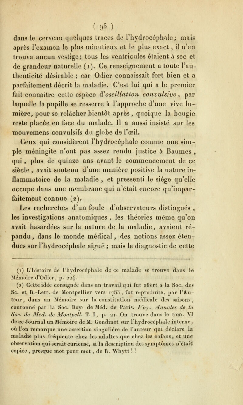 dans le cerveau c]jiei(jiies traces de l'hydrocéphale; mais après rexainca le plus miaalieux et le plus exact, il n'en trouva aucun vestige; tous les ventricules étaient à sec et de grandeur naturelle (i). Ce renseignement a toute l'au- thenticité désirable ; car Odier connaissait fort bien et a parfaitement décrit la maladie. C'est lui qui a le premier fait connaître celte espèce A^oscillation convulsîve ^ par laquelle la pupille se resserre à l'approche d'une vive lu- mière, pour se relâcher bientôt après , quoique la bougie reste placée en face du malade. Il a aussi insisté sur les mouvemens convulsifs du globe de l'œiL Ceux qui considèrent l'hydrocéphale comme une sim- ple méningite n'ont pas assez rendu justice à Baumes , qui , plus de quinze ans avant le commencement de ce siècle, avait soutenu d'une manière positive la nature in- flammatoire de la maladie , et pressenti le siège qu'elle occupe dans une membrane qui n'était encore qu'impar- faitement connue (2). Les recherches d'un foule d'observateurs distingués , les investigations anatomiques , les théories même qu'on avait hasardées sur la nature de la maladie, avaient ré- pandu , dans le monde médical, des notions assez éten- dues sur l'hydrocéphale aiguë ; mais le diagnostic de cette (i) L'histoire de Fhydroce'phale de ce malade se trouve dans le Mémoire d'Odier, p. 224. (2) Cette idée consigne'e dans un travail qui fut offert à la Soc. des Se. et B.-Lett. de Montpellier vers 1783, fut reproduite, par l'A-u- teur, dans un Me'nioire sur la constitution me'dicale des saisons, couronne par la Soc. Roy. de Me'd. de Paris, f^oy. Annales de la Soc. de Méd. de MontpeU. T. I, p. 21. On trouve dans le tom. VI de ce Journal un Me'moire de M. Gondinet sur l'hydrocëpliale interne, où l'on remarque une assertion singulière de l'auteur qui déclare la maladie plus fréquente chez les adultes que chez les enfans ; et une observation qui serait curieuse, si la description des symptômes n'etaJé copiée , presque mot pour mot, de R. Whytt ! !