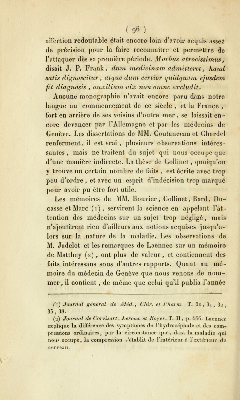 ( 9^ ) affection redoutable était encore loin d'avoir acquis asse:^ de précision pour la faire reconnaître et permettre de l'attaquer dès sa première période. Morbus atroclssimiis^ disait J. P. Frank, dum medicinam admitteret^ hattd satis dignoscitur, atque dmn certior quldquani ejusdem. fit diagnosis ^ auxUiuin vix non omne excludit. Aucune monographie n'avait encore paru dans notre langue au commencement de ce siècle , et la France , fort en arrière de ses voisins d'outre mer, se laissait en- core devancer par l'Allemagne et par les médecins de Genève. Les dissertations de MM. Coutanceau et Chardel renferment, il est vrai , plusieurs observations intéres- santes , mais ne traitent du sujet qui nous occupe que d'une manière indirecte. La thèse de Collinet, quoiqu'on y trouve un certain nombre de faits , est écrite avec trop peu d^ordre , et avec un esprit d'indécision trop marqué pour avoir pu être fort utile. Les mémoires de MM. Bouvier, Collinet, Bard, Du- casse et Marc (i) , servirent la science en appelant l'at- tention des médecins sur un sujet trop négligé, mais n'ajoutèrent rien d'ailleurs aux notions acquises jusqu'a- lors sur la nature de la maladie. Les observations de M. Jadelot et les remarques de Laennec sur un mémoire de Matthey (2), ont plus de valeur, et contiennent des faits intéressans sous d'autres rapports. Quant au mé- moire du médecin de Genève que nous venons de nom- mer, il contient, de même que celui qu'il publia l'année (i) Journal général de Méd,, Chir. et Pharm. T. 3o, Si^ 32, 35, 38. (2) Jourrial de Con^isart, Leroux et Boyer. T. II, p. G66. Laennec explique la différence des symptômes de l'hydrocéphale et des com- pressions ordinaires, par la circonstance que, dans la maladie qui nous occupe, la compression s'établit de l'intérieur à l'exteVieur du cerveau.