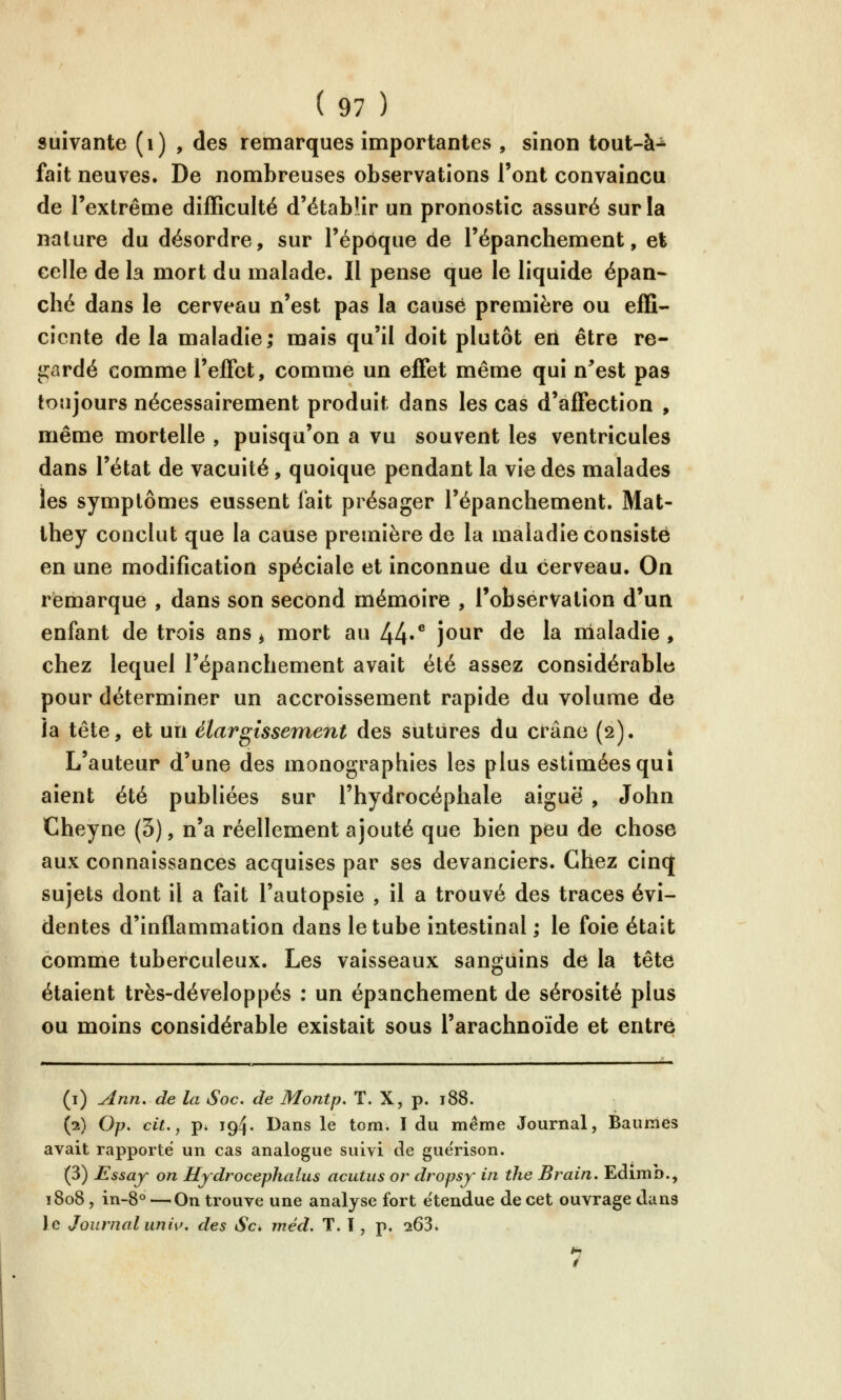 suivante (i) , des remarques importantes , sinon tout-à^ fait neuves. De nombreuses observations l'ont convaincu de l'extrême difficulté d'établir un pronostic assuré sur la nalure du désordre, sur l'époque de l'épanchement, et celle de la mort du malade. Il pense que le liquide épan- ché dans le cerveau n'est pas la causé première ou effi- ciente de la maladie; mais qu'il doit plutôt erl être re- gardé comme l'eirct, comme un effet même qui n^est pas toujours nécessairement produit dans les cas d'affection , même mortelle , puisqu'on a vu souvent les ventricules dans l'état de vacuité , quoique pendant la vie des malades les symptômes eussent fait présager l'épanchement. Mat- they conclut que la cause première de la maladie consisté en une modification spéciale et inconnue du cerveau. On remarque , dans son second mémoire , Tobservalion d'un enfant de trois ans ^ mort au 44«^ ]^^^ ^^ '^ nialadie , chez lequel l'épanchement avait été assez considérable pour déterminer un accroissement rapide du volume de la tête, et un élargissement des sutures du crâne (2). L'auteur d'une des monographies les plus estimées qui aient été publiées sur l'hydrocéphale aiguë , John Cheyne (5), n'a réellement ajouté que bien peu de chose aux connaissances acquises par ses devanciers. Chez cinq sujets dont il a fait l'autopsie , il a trouvé des traces évi- dentes d'inflammation dans le tube intestinal ; le foie était comme tuberculeux. Les vaisseaux sanguins de la tête étaient très-développés : un épanchement de sérosité plus ou moins considérable existait sous l'arachnoïde et entré (i) ^nn. de la Soc. de Montp, T. X, p. 188. (2) Op, cit., p. 194. Dans le tom. I du même Journal, Baumes avait rapporte un cas analogue suivi de gue'rison. (3) Essay on Hydrocephalus acutiis or dropsy in the Brain. Edimb., 1808, in-8° — On trouve une analyse fort étendue de cet ouvrage dans le Journal uniw des Se* méd. T. ï , p. 263. »i t