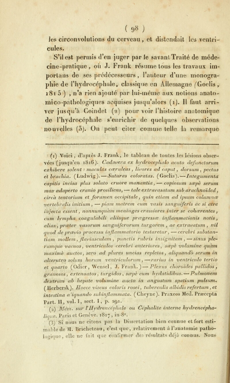 ( 9« ) les circonvolutions du cerveau, et distendait les ventri- cules. S'il est permis d'en juger par le savant Traité de méde- cine-pratique , où J. Frank résume tous les travaux im- portans de ses prédécesseurs , l'auteur d'une monogra- phie de l'hydrocéphale» classique en Allemagne fGoelis , i8i 5 ) , n'a rien ajouté par lui-même aux notions anato- mico-pathologiques acquises jusqu'alors (i). Il faut arri- ver jusqu'à Coindet ('i) pour voir l'hisloire anatomique de l'hydrocéphale s'enrichir de quelques observations nouvelles (o). On peut ciler comme telle la remarque (i) Voici, d'apics J. Frank, le tableau de toiiles les lésions obser- vées (jusqu'en 1816). Cadavera ex liydrocephalo aciilo defunciorum exhihere soient : inaculas cœruleas , lU^ores ad cap ut, dorsum, pectus et hrachia. (Ludwig).—Suturas coloratas. (Goelis).;—Integunienta capitis incisa plus soluto cruore nianantia, — copiosmn sœpe sérum mox adaperto cranio prosiliens, — taie extrav^asatuni sub arachnoïdeâ ^ circa tentorium et foramen occipitale, quin eliam ad ipsuni cohunnœ ijertehralis initiwn, —' piani matrein cuni vasis sanguiferis ac si aire injecta essent, nonnunquam menini^es crassiores inter se cohœrentes j cum lympha coagulabili aliisque prœgressœ inflammationis notis j alias J prœter ijasorum sanguiferoruni turgoreni, ac extrai^atum , nil qviod de prœvio processu inflaininatorio testaretur, —< cerehri suhstan-^ tiam mollem, flav'iusculam , punctis ruhris insignitam , ^^ sinus ple~ rumque vacuos, iientriculos cerehri anleriores., sœpè vohunine quani maxime auctos, sero ad plures uncias repletos, aliquando sérum in alterutro solum liorum ventriculorum,—rarius in ventriculo tertio et quarto (Odier, Wensel, J. Frank.) — Plexus choroïdes pallidos j granosos, extenuatos, turgidos ^ sœpè cum hydatidibus. — Pulmonein dextrum ab hepate volumine aucto in angustum spatium pulsuni, (Herbersk). Hocce uiscus coloris rosei, tubereulis albidis r^efertum, et intestina a'iquando subinflammala. (Clieyne). Praxeos Med. Prœcepla Part. Il, vol. I, sect. I, p. 291. ' i'i) Méin. sur l'Hydrencéphnle ou Céplialite interne hydrencépha liqne, Paris et Genève. 1817 , in-S^. (3) Si nous ne citons pas la Dissertation bien connue et fort esti- mable de ^l. Bricheteau, c'est que, relativement à Fanatomie patho- lopiqao, elle ne fait qp.c confirmer de:^ résultats déjà connus. Nous