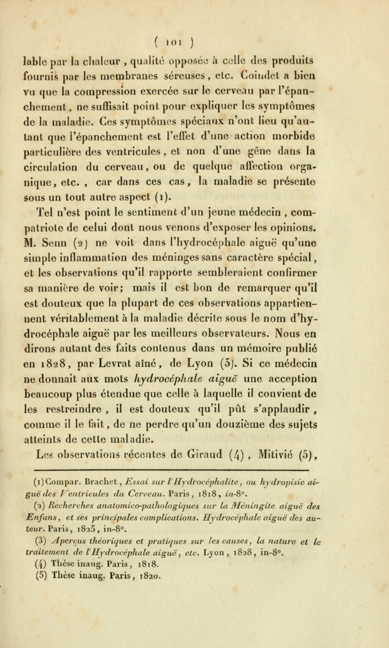 lable par la chaleur , qualité opposée à celle des produits fournis par les membranes séreuses, etc. Coiudct a Lien vu que la compression exercée sur le cerveau par l'épan- chement, ne suffisait point pour expliquer les symptômes de la maladie. Ces symptômes spéciaux n'ont lieu qu'au- tant que l'épanchement est l'effet d'une action morbide particulière des ventricules, et non d'une gêne dans la circulation du cerveau, ou de quelque affection orga- nique, etc. , car dans ces cas, la maladie se présente sous un tout autre aspect (i)» Tel n'est point le sentiment d'un jeune médecin , com- patriote de celui dont nous venons d'exposer les opinions. M. Senn (2J ne voit dans l'hydrocéphale aiguë qu'une simple inflammation des méninges sans caractère spécial, et les observations qu'il rapporte sembleraient confirmer sa manière de voir; mais il est bon de remarquer qu'il est douteux que la plupart de ces observations appartien- nent véritablement à la maladie décrite sous le nom d'hy- drocéphale aiguë par les meilleurs observateurs. Nous en dirons autant des faits contenus dans un mémoire publié en 1828, par Levrat aîné, de Lyon (5). Si ce médecin ne donnait aux mots hydrocéphale aiguë une acception beaucoup plus étendue que celle à laquelle il convient de les restreindre , il est douteux qu'il pût s^applaudir , comme il le fait, de ne perdre qu'un douzième des sujets atteints de cette maladie. Les observations récentes de Giraud (4) , Mitivîé (5), (i)Gompar. Brachet, JE s s ai sur l Hydrocéphalite, ou hydropisie ai- guë des V^entricules du Cerceau. Paris, 1818, in-S°. (2) Recherches anatomico-pathologiques sur la Méningite aiguë des Enfans y et ses principales complications» Hydrocéphale aiguë des au- teur. Vslt\s, 1825, in-8*'. (3) aperçus théoriques et pratiques sur les causes ^ la natute et le traitement de lHydrocéphale aiguë, etc. Lyon, 1828, in-8°. (4) Thèse inaiig. Paris, 1818. (5) Thèse inaug. Paris, 1820.