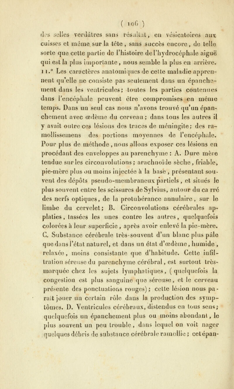 ih'ô selles verdàtrcs san.s rcsalîat, eu vésicatoircs au)C cuisses et même sur la tête, sans succès encore, de telle sorte que cette partie de l'histoire deriiydroccphale aiguë qui est la plus importante, nous semble la p(us en arrière. 11.° Les caractères anatomiques de cette maladie appren- nent qu'elle ne consiste pas seulement dans un épanche- ment dans les ventricules; toutes les parties contenues dans l'encéphale peuvent être compromises en même temps. Dans un seul cas nous n'avons trouvé qu'un épan- chement avec œdème du cerveau; dans tous les autres il y avait outre ces lésions des traces de méningite; des ra- mollissemens des portions moyennes de l'encéphale. Pour plus de méthode, nous allons exposer ces lésions en procédant des enveloppes au parenchyme : A. Dure mère tendue singles circonvolutions; arachnoïde sèche, friable, pie-mère plus ou moins injectée à la base , présentant sou- vent des dépôts pseudo-membraneux partiels , et situés le plus souvent entre les scissures deSylvius, autour du ca rré des nerfs optiques, de la protubérance annulaire, sur le limbe du cervelet; B. Circonvolutions cérébrales ap- platies, tassées les unes contre les autres, quelquefois colorées à leur superficie , après avoir enlevé la pie-mère. G. Substance cérébrale très-souvent d'un blanc plus pâle que dans l'état naturel, et dans un état d'œdème, humide , relaxée, moins consistante que d'habitude. Cette infil- tration séreuse du parenchyme cérébral, est surtout très- marquée chez les sujets lymphatiques, (quelquefois la congestion est plus sanguine que séreuse, et le cerveau présente des ponctuations rouges); cette lésion nous pa- rait jouer un certain rôle dans la production des symp- tômes. D. Ventricules cérébraux, distendus en tous sens; quelquefois un épanchement plus ou moins abondant, le plus souvent un peu trouble , dans lequel on voit nager quelques débris de substance cérébrale ramollie ; cetépan-