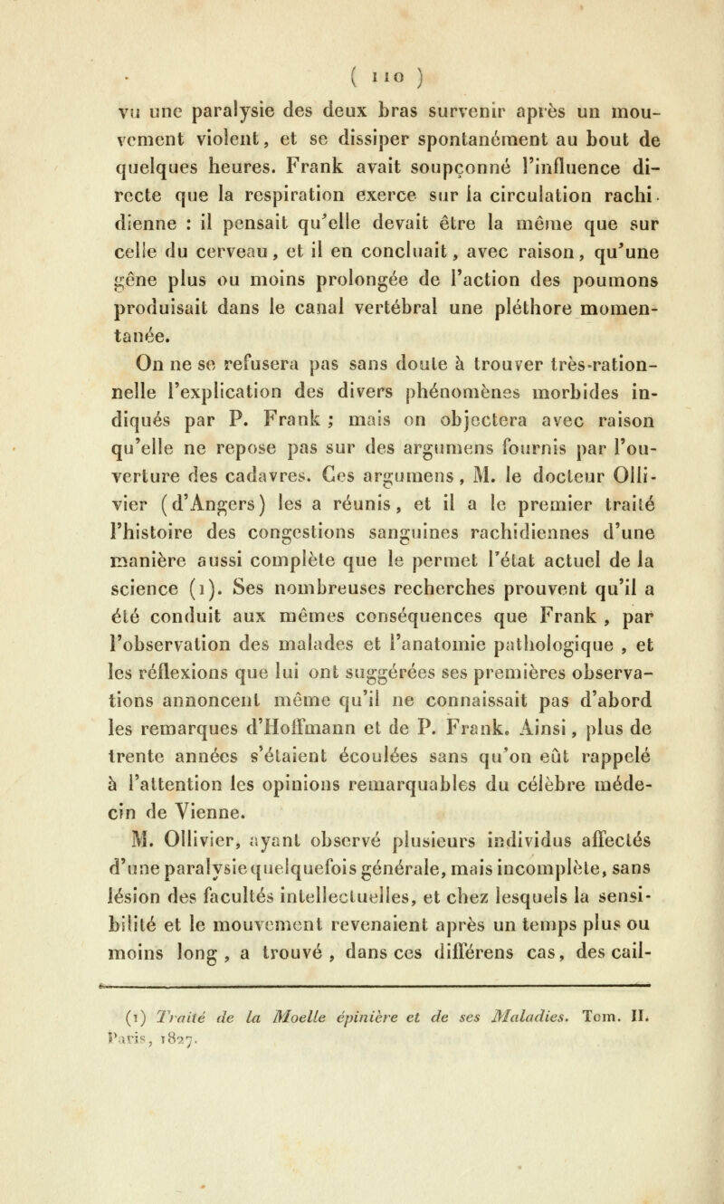 vu «ne paralysie des deux bras survenir après un mou- vement violent, et se dissiper spontanément au bout de quelques heures. Frank avait soupçonné l'influence di- recte que la respiration exerce sur la circulation rachi dienne : il pensait qu^'elle devait être la même que sur celle du cerveau, et il en concluait, avec raison, qu^une gêne plus ou moins prolongée de l'action des poumons produisait dans le canal vertébral une pléthore momen- tanée. On ne se refusera pas sans doute à trouver très-ration- nelle l'explication des divers phénomènes morbides in- diqués par P. Frank ; mais on objectera avec raison qu'elle ne repose pas sur des argumens fournis par l'ou- verture des cadavres. Ces argumens, M. le docteur Olli- vier (d'Angers) les a réunis, et il a le premier traité l'histoire des congestions sanguines rachidiennes d'une manière aussi complète que le permet l'état actuel de la science (i). Ses nombreuses recherches prouvent qu'il a été conduit aux mêmes conséquences que Frank , par l'observation des malades et l'anatomie pathologique , et les réflexions que lui ont suggérées ses premières observa- tions annoncent même qu'il ne connaissait pas d'abord les remarques d'Hoffmann et de P. Franke Ainsi, plus de trente années s'étaient écoulées sans qu'on eût rappelé à l'attention les opinions remarquables du célèbre méde- cin de Vienne. M. OUivier, ayant observé plusieurs individus affectés d'une paralysiequelquefois générale, mais incomplète, sans lésion des facultés intellectuelles, et chez lesquels la sensi- bilité et le mouvement revenaient après un temps plus ou moins long, a trouvé, dans ces différons cas, des cail- (i) Traité de la Moelle épinière et de ses Maladies. Tom. IL Paris, 18^7.