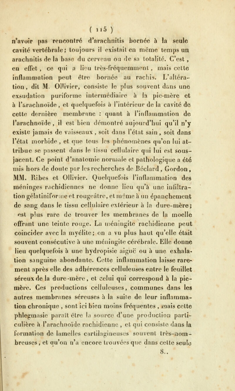 n'avoir pas rencontré d'arachnilis bornée à la seule cavité vertébrale; toujours il existait en même temps un arachnitis de la base du cerveau ou de sa totalité. C'est , en effet , ce qui a lieu très-fréquemment, mais cette inflammation peut être bornée au rachis. L'altéra- tion, dit M. Ollivier, consiste le plus souvent dans une exsudation puriforme intermédiaire à la pie-mère et à l'arachnoïde, et quelquefois à l'intérieur de la cavité de cette dernière membrane : quant à l'inflammation de l'arachnoïde , il est bien démontré aujourd'hui qu'il n'y existe jamais de vaisseaux, soit dans l'état sain, soit dans l'état morbide , et que tous les phénomènes qu'on lui at- tribue se passent dans le tissu cellulaire qui lui est sous- jacent. Ce point d^anatomie normale et pathologique a été mis hors de doute par les recherches de Béclard, Gordon, MM. Ribes et Ollivier. Quelquefois l'inflammation des méninges rachidiennes ne donne lieu qu'à une infiltra- tion gélaliniforiue et rougeâtre, et même à un épanchement de sang dans le tissu cellulaire extérieur à la dure-mère; est plus rare de trouver les membranes de la moelle offrant une teinte rouge. La méningite rachidienne peut coïncider avec la myélite; on a vu plus haut qu'elle était souvent consécutive à une méningite cérébrale. Elle donne lieu quelquefois à une hydropisie aiguë ou à une exhala- tion sanguine abondante. Cette inflammation laisse rare- ment après elle des adhérences celluleuses entre le feuillet séreux de la dure-mère, et celui qui correspond à la pie- mère. Ces productions celluleuses, communes dans les autres membranes séreuses h la suile de leur inflamma- tion chronique , sont ici bien moins fréquentes , mais celte phlegmasie parait être la source d'une production parti- culière k l'arachnoïde rachidienne , et qui consiste dans la formation de lamelles cartilagineuses souvent très-nom- breuses , et qu'on n'a encore trouvées que dans cette seule 8..