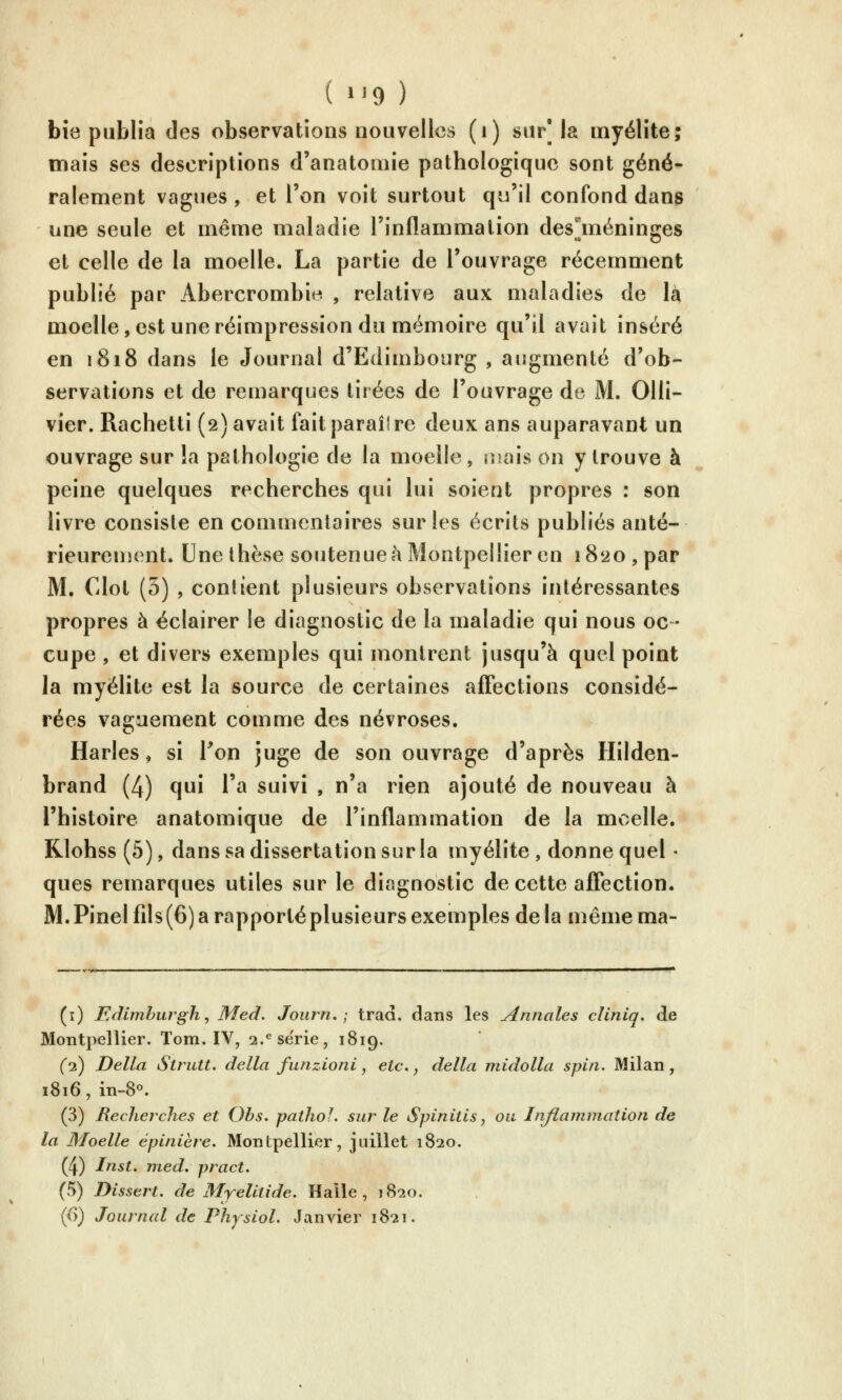 (»'9) bîô publia des observations nouvelles (i) sur'la myélite; mais ses descriptions d'anatomie pathologique sont géné- ralement vagues, et l'on voit surtout qu'il confond dans une seule et même maladie l'inflammation desjnéninges et celle de la moelle. La partie de l'ouvrage récemment publié par Abercrombit^ , relative aux maladies de la moelle,est une réimpression du mémoire qu'il avait inséré en 1818 dans le Journal d'Edimbourg , augmenté d'ob- servations et de remarques tirées de l'ouvrage de M. Olli- vîer. Rachetti (2) avait faitparaîlre deux ans auparavant un ouvrage sur !a pathologie de la moelle, uiais on y trouve à peine quelques recherches qui lui soient propres : son livre consiste en commentaires sur les écrits publiés anté- rieurement. Une thèse soutenue à Montpellier en 1820, par M. Clot (3) , conlient plusieurs observations intéressantes propres à éclairer le diagnostic de la maladie qui nous oc- cupe , et divers exemples qui montrent jusqu'à quel point la myélite est la source de certaines affections considé- rées vaguement comme des névroses. Harles, si Ton juge de son ouvrage d'après Hilden- brand (4) qui l'a suivi , n'a rien ajouté de nouveau à l'histoire anatomique de l'inflammation de la moelle. KIohss (5), dans sa dissertation sur la myélite, donne quel • ques remarques utiles sur le diagnostic de cette aflection. M. Pinel fils (6) a rapporté plusieurs exemples de la même ma- (i) Edimhurgh, Med. Journ. ; trad. dans les Annales cliniq, de Montpellier. Tom. IV, 2.^se'rie, 1819. (1) Délia Striitt. délia funzioni, etc,, délia midolla spin. Milan, 1816, in-8^ (3) Recherches et Ohs. paihoL sur le Spinitis, ou Inflammation de la Moelle éplnière. Montpellier, juillet 1820. (4) Inst, med, pract. (5) Dissert, de Myelltide. Halle, 1820.