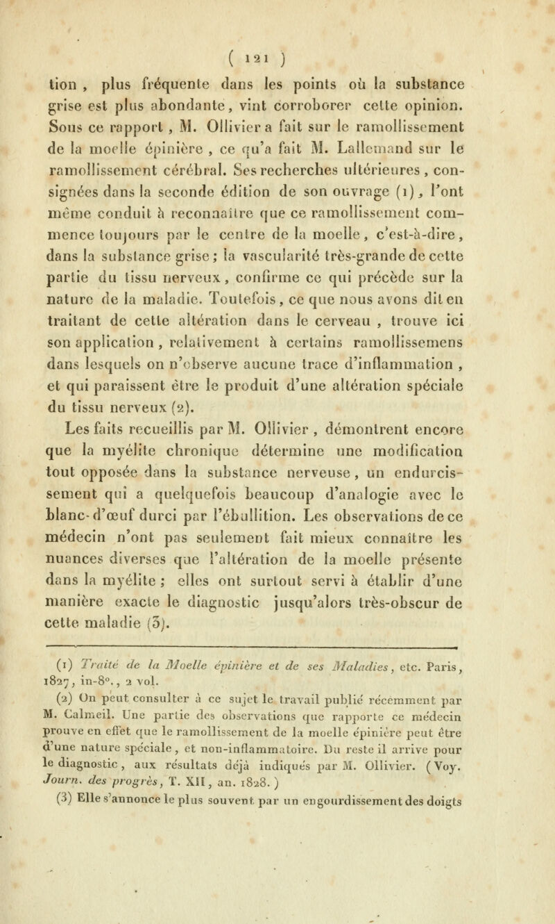 lion , plus fréquente dans les points où la substance grise est plus abondante, vint corroborer celte opinion. Sous ce rapport , M. Olliviera fait sur le ramollissement de la moelle épinière , ce qu'a fait M. Lallemand sur le ramollissement cérébral. Ses recherches ultérieures, con- signées dans la seconde édition de son ouvrage (i)^ Pont même conduit h reconnaître que ce ramollissement com- mence toujours par le centre de la moelle, c*est-à-dire, dans la substance grise; la vascularité très-grande de cette partie du tissu nerveux, confirme ce qui précède sur la nature de la maladie. Toutefois, ce que nous avons dit en traitant de cette altération dans le cerveau , trouve ici son application , relativement à certains ramollissemens dans lesquels on n'observe aucune trace d'inflammation , et qui paraissent être le produit d'une altération spéciale du tissu nerveux (2). Les faits recueillis par M. OHivier , démontrent encore que la myélite chronique détermine une modification tout opposée dans la substance nerveuse, un endurcis- sement qui a quelquefois beaucoup d'analogie avec le blanc-d'œuf durci par l'ébullition. Les observations de ce médecin n'ont pas seulement fait mieux connaître les nuances diverses que l'altération de la moelle présente dans la myélite ; elles ont surtout servi à établir d'une manière exacte le diagnostic jusqu'alors très-obscur de cette maladie (3). (i) Traité de la Moelle épinière et de ses Maladies, etc. Paris, 1827, in-8°., 2 vol. (2) On peut consulter à ce sujet le travail publie récemment par M. Calmeil. Une partie des observations que rapporte ce médecin prouve en effet que le ramollissement de la moelle épinière peut être d'une nature spéciale, et non-inflammatoire. Du reste il arrive pour le diagnostic, aux résultats déjà indiques jiar M. Ollivier. (Voy. Journ, des progrès, T. XIÎ, an. 1828. ) (3) Elle s'annonce le plus souvent par un engourdissement des doigts