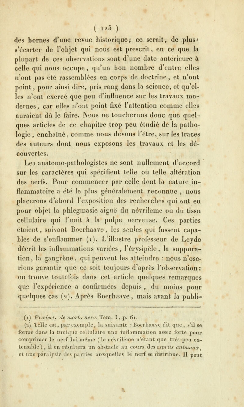 ( Ï25 ) des bornes d'une revue historique; ce serait, de plus' s'écarter de l'objet qui nous est prescrit, en ce que la plupart de ces observations sont d'une date antérieure à celle qui nous occupe, qu'un bon nombre d'entre elles n'ont pas été rassemblées en corps de doctrine, et n'ont point, pour ainsi dire, pris rang dans la science, et qu'el- les n'ont exercé que peu d'influence sur les travaux mo- dernes, car elles n'ont point fixé l'attention comme elles auraient dû le faire. Nous ne toucherons donc que quel- ques articles de ce chapitre trop peu étudié de la patho- logie , enchaîné, comme nous devons l'être, sur les traces des auteurs dont nous exposons les travaux et les dé- couvertes. Les anatomo-pathologistes ne sont nullement d'accord sur les caractères qui spécifient telle ou telle altération des nerfs. Pour commencer par celle dont la nature in- flammatoire a été le plus généralement reconnue , nous placerons d'abord l'exposition des recherches qui r5nt eu pour objet la phlegmasie aiguë du névrilème ou du tissu cellulaire qui l'unit à la pulpe nerveuse. Ces parties étaient, suivant Boerhaave, les seules qui fussent capa- bles de s'enflammer (i). L'illustre professeur de Lcyde décrit les inflammalions variées, l'érysipèle, la suppura- tion, la gangrène, qui peuvent les atteindre : nous n'ose- rions garantir que ce soit toujours d'après l'observation, on trouve toutefois dans cet article quelques remarques que l'expérience a confirmées depuis , du moins pour quelques cas {2). Après Boerhaave, mais avant la publi- (t) Prœlect. de morb. ner^. Tom. I, p. 6t. (2) Telie est, par exemple, la suivante : Boerhaave dit que , s'il se forme dans la tunique cellulaire une inflammation assez forte pour comprimer le nerf lui-même (le névrilème n'e'tant que très-peu ex- tensible ) , il en résultera un obstacle au cours des esprits animaux et une paralysie des parties auxquelles le nerf se distribue. 11 peut