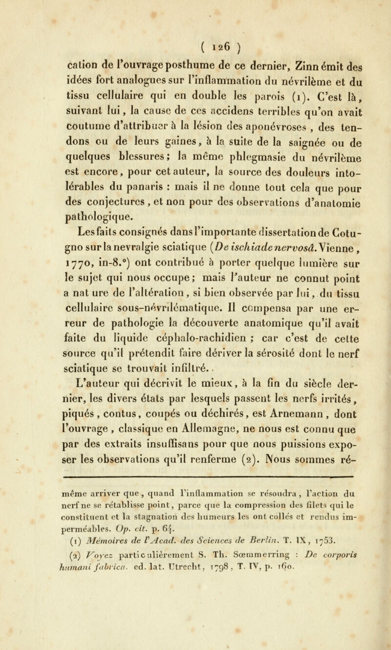 cation de l'ouvrage posthume de ce dernier, Zînn émit des idées fort analogues sur Finflammation du névrilème et du tissu cellulaire qui en double les parois (i). C'est là, suivant lui, la cause de ces accidens terribles qu'on avait coutume d'attribuer à la lésion des aponévroses , des ten- dons ou de leurs gaines, à la suite de la saignée ou de quelques blessures; la même phlegmasie du névrilème est encore, pour cet auteur, la source des douleurs into- lérables du panaris : mais il ne donne tout cela que pour des conjectures , et non pour des observations d'anatomie pathologique. Lesfaits consignés dans l'importante dissertation de Cotu- gno sur la névralgie sciatique {De tsehiadenervosâ.yienne , 1770, in-8.**) ont contribué à porter quelque lumière sur le sujet qui nous occupe; mais Tauteur ne connut point a nat ure de l'altération , si bien observée par lui, du tissu cellulaire sous-névrdématique. Il compensa par une er- reur de pathologie la découverte anatomique qu'il avait faite du liquide céphalo-rachidien ; car c'est de cette source qu'il prétendit faire dériver la sérosité dont le nerf sciatique se trouvait infiltré. L'auteur qui décrivit le mieux, à la fin du siècle der- nier, les divers états par lesquels passent les nerfs irrités, piqués , contus, coupés ou déchirés, est Arnemann , dont l'ouvrage , classique en Allemagne, ne nous est connu que par des extraits insuffisans pour que nous puissions expo- ser les observations qu'il renferme (2). Nous sommes ré- même arriver que , quand Finflammation se re'soudra , l'action du nerf ne se re'tablisse point, parce que la compression des filets qui le constituent et la stagnation des humeurs les ont colles et rendus im- perméables. Op. cit. p. 64. (i) Mémoires de UAcad. des Sciences de Berlin. T. IX, 1753. (2) Voyez particulièrement S. Th. Sœmmerring : De corporis hnmani fahrica. éd. lat. TJtrecht, T798, T. IV, p. 160.