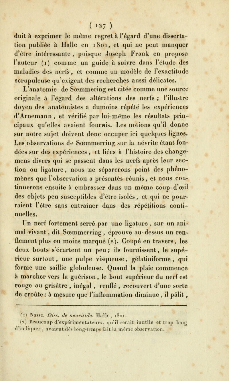 ( »27 ) duit à exprimer le même regret à l'égard d'une disserta- tion publiée à Halle en 1801, et qui ne peut manquer d'être intéressante, puisque Joseph Frank en propose l'auteur (1) comme un guide à suivre dans l'étude des maladies des nerfs, et comme un morlèle de l'exactitude scrupuleuse qu'exigent des recherches aussi délicates. L'anatomie de Sœmmering est citée comme une source originale à l'égard des altérations des nerfs ; l'illustre doyen des anatomistes a dumoins répété les expériences d'Arnemann, et vérifié par lui-même les résultats prin- cipaux qu'elles avaient fournis. Les notions qu'il donne sur notre sujet doivent donc occuper ici quelques lignes. Les observations de Sœmmerring sur la névrite étant fon- dées sur des expériences , et liées à l'histoire des change- mens divers qui se passent dans les nerfs après leur sec- tion ou ligature, nous ne séparerons point des phéno- mènes que l'observation a présentés réunis, et nous con- tinuerons ensuite h embrasser dans un même coup-d'œil des objets peu susceptibles d'être isolés, et qui ne pour- raient l'être sans entraîner dans des répétitions conti- nuelles. Un nerf fortement serré par une ligature, sur un ani- mal vivant, dit Sœmmerring, éprouve au-dessus un ren- flement plus ou moins marqué (2). Coupé en travers, les deux bouts s'écartent un peu; ils fournissent, le supé- rieur surtout, une pulpe visqueuse, gélatiniforme, qui forme une saillie globuleuse. Quand la plaie commence h marcher vers la guérison, le bout supérieur du nerf est rouge ou grisâtre , inégal , renflé, recouvert d'une sorte de croûte; à mesure que l'inflammation diminue , il pâht , (1) Nasse. Biss. de neiiritide. Halle, 1801. (2) Beaucoup d'expérimentateurs, qu'il serait inutile et trop lon^ (Vindir}uer , avaient dès long-temps fait la même observation.