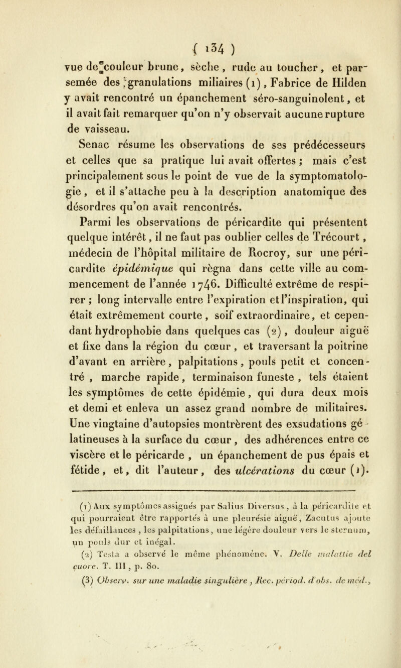 vue de^couleur brune, sèche , rude au toucher , et par~ semée des ^granulations miliaires (i), Fabrice de Hilden y avait rencontré un épanchement séro-sanguinolent, et il avait fait remarquer qu'on n'y observait aucune rupture de vaisseau. Senac résume les observations de ses prédécesseurs et celles que sa pratique lui avait offertes ; mais c'est principalement sous le point de vue de la symptomatolo- gie, et il s^attache peu à la description anatomique des désordres qu'on avait rencontrés. Parmi les observations de péricardite qui présentent quelque intérêt, il ne faut pas oublier celles de Trécourt, médecin de l'hôpital militaire de Rocroy, sur une péri- cardite épidémique qui régna dans cette ville au com- mencement de l'année 1746. Difficulté extrême de respi- rer ; long intervalle entre l'expiration etTinspiralion, qui était extrêmement courte, soif extraordinaire, et cepen- dant hydrophobie dans quelques cas (*i), douleur aiguë et fixe dans la région du cœur, et traversant la poitrine d'avant en arrière, palpitations, pouls petit et concen- tré , marche rapide, terminaison funeste , tels étaient les symptômes de cette épidémie, qui dura deux mois et demi et enleva un assez grand nombre de militaires. Une vingtaine d'autopsies montrèrent des exsudations gé latineuses à la surface du cœur , des adhérences entre ce viscère et le péricarde , un épanchement de pus épais et fétide, et, dit l'auteur, des ulcérations du cœur (1). (i)Aux symptômes assignes par Salins Diversus , à la pericanlite et qui pourraient être rapporte's à une plenre'sie aiguè, Zacutus ajoute les delailiances , les palpitations, une légère douleur vers le sternum, un pouls Jur et ine'gal. (•2) Tesla a observe' le même phe'nomène. V. Délie malatlie del çuore. T. III, p. 80. (3) Obseiv. sur une maladie singulière , Ilec. pcriod. d'obs. demcd..