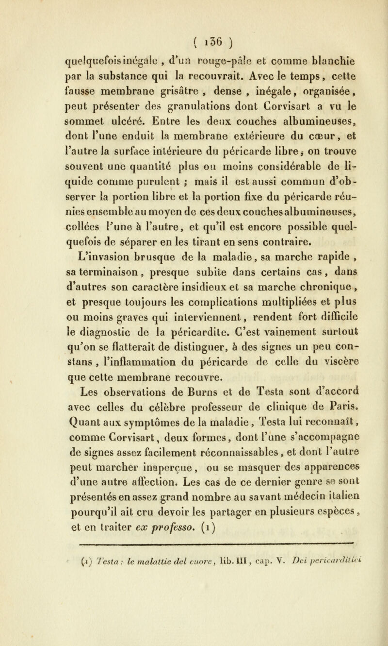 quelquefois illégale , d'un rouge-pâ!e et comme blanchie par la substance qui la recouvrait. Avec le temps, cette fausse membrane grisâtre, dense, inégale, organisée, peut présenter des granulations dont Corvisart a vu le sommet ulcéré. Entre les» deux couches albumineuses, dont l'une enduit la membrane extérieure du cœur, et l'autre la surface intérieure du péricarde libre ^ on trouve souvent une quantité plus ou moins considérable de li- quide comme purulent ; mais il est aussi commun d'ob- server la portion libre et la portion fixe du péricarde réu- nies ensemble au moyen de ces deux couches albumineuses, collées Pune à l'autre, et qu'il est encore possible quel- quefois de séparer en les tirant en sens contraire. L'invasion brusque de la maladie, sa marche rapide , sa terminaison, presque subite dans certains cas, dans d'autres son caractère insidieux et sa marche chronique , et presque toujours les complications multipliées et plus ou moins graves qui interviennent, rendent fort difficile le diagnostic de la péricardite. C'est vainement surtout qu^on se flatterait de distinguer, à des signes un peu con- slans , l'inflammation du péricarde de celle du viscère que cette membrane recouvre. Les observations de Burns et de Testa sont d'accord avec celles du célèbre professeur de clinique de Paris. Quant aux symptômes de la maladie, Testa lui reconnaît, comme Corvisart, deux formes, dont l'une s'accompagne de signes assez facilement réconnaissables, et dont l'autre peut marcher inaperçue, ou se masquer des apparences d'une autre affection. Les cas de ce dernier genre se sont présentés en assez grand nombre au savant médecin italien pourqu'il ait cru devoir les partager en plusieurs espèces, et en traiter ex professa, (i) (i) Testa: le malatUe del caore, lib. III, cap. V. Del pericardUui