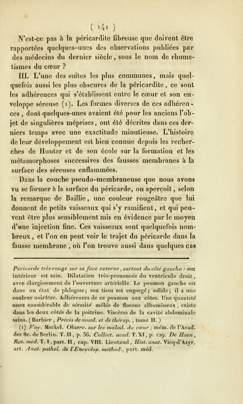 N'est-ce pas à la péricardite fibreuse que doivent être rapportées quelques-unes des observations publiées par des médecins du dernier siècle, sous le nom de rhuma- tismes du cœur ? III. L'une des suites les plus communes, mais quel- quefois aussi les plus obscures de la péricardite, ce sont les adhérences qui s'établissent entre le cœur et son en- veloppe séreuse (i). Les formes diverses de ces adhéren- ces , dont quelques-unes avaient été pour les anciens l'ob- jet de singulières méprises, ont été décrites dans ces der- niers temps avec une exactitude minutieuse. L'histoire de leur développement est bien connue depuis les recher- ches de Hunter et de son école sur la formation et les métamorphoses successives des fausses membranes à la surface des séreuses enflammées. Dans la couche pseudo-membraneuse que nous avons vu se former à la surface du péricarde, on aperçoit, selon la remarque de Baillie, une couleur rougeâtre que lui donnent de petits vaisseaux qui s'y ramifient, et qui peu- vent être plus sensiblement mis en évidence par le moyen d'wne injection fine. Ces vaisseaux sont quelquefois nom- breux , et l'on en peut voir le trajet du péricarde dans la fausse membrane, où l'on trouve aussi dans quelques cas Péricarde très-rouge sur sa face externe, surtout du coté gauche : son intérieur est sain. Dilatation très-prononce'e du ventricule droit, avec élargissement de l'ouverture artérielle. Le poumon gauche est dans un e'tat de phlogose; son tissu est engorge'; solide; il a une couleur noirâtre. Adhérences de ce poumon aux côtes. Une quantité assez considérable de se'rosite' méle'e de flocons albumineux , existe dans les deux côtes de la poitrine. Viscères de la cavité' abdominale sains. (Barbier , Précis denosol. et de thérap, , tome II. ) (i) f^of. Meckel. Obsenf. sur les malad. du cœur ; me'm. de l'Acad. des Se. de Berlin. T. Il, p. 56. Collect. acad. T. XI, p. 129. De Haen, Rat. méd, T. I, part. II, cap. VIÏL Lieutaud , Hist. anat. Vicq-d'Azyr, art. Anat. patJiol, de VEncyclop. méthod., part. me'd.