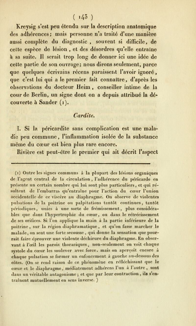 ( >45 ) Kreysîg s'est peu étendu sur la description anatomîque des adhérences; mais personne n'a traité d'une manière aussi complète du diagnostic , souvent si difficile, de celte espèce de lésion , et des désordres qu'elle entraîne à sa suite. Il serait trop long de donner ici une idée de cette partie de son ouvrage; nous dirons seulement, parce que quelques écrivains récens paraissent l'avoir ignoré, que c'est lui qui a le premier lait connaître, d'après les observations du docteur Heim , conseiller intime de la cour de Berlin, un signe dont on a depuis attribué la dé* couverte à Sander (i), Cardite. I. Si la péricardîte sans complication est une mala- die peu commune, l'inflammation isolée de la substance même du cœur est bien plus rare encore. Rivière est peut-être le premier qui ait décrit l'aspect (i) Outre les signes communs à la plupart des le'sions organiques de Fagent central de la circulation , l'adlie'rence du pe'ricarde en présente un certain nombre qui lui sont plus particuliers, et qui ré- sultent de l'embarras qu'entraîne pour Taction du cœur l'union accidentelle de ce viscère au diaphragme. On observe de violentes pulsations de la poitrine ou palpitations tantôt continues, tantôt pe'riodiques, unies à une sorte de fre'missement, plus considéra- bles que dans l'hypertrophie du cœur, ou dans le rëtre'cissement de ses orifices. Si l'on applique la main à la partie inférieure de la poitrine , sur la région diaphramatique , et qu'on fasse marcher le malade, on sent une forte secousse , qui donne la sensation que pour- rait faire éprouver une violente déchirure du diaphragme. En obser- vant à l'œil les parois thoraciques , non-seulement on voit chaque systole du cœur les soulever avec force, mais on aperçoit encore à chaque pulsation se former un enfoncement à gauche au-dessous des côtes, (On se rend raison de ce phénomène en réfléchissant que le cœur et le diaphragme, médiatement adhërens l'un à l'autre , sont dans un véritable antagonisme ; et que par leur contraction , ils s'en- traînent mutuellement en sens inverse. )