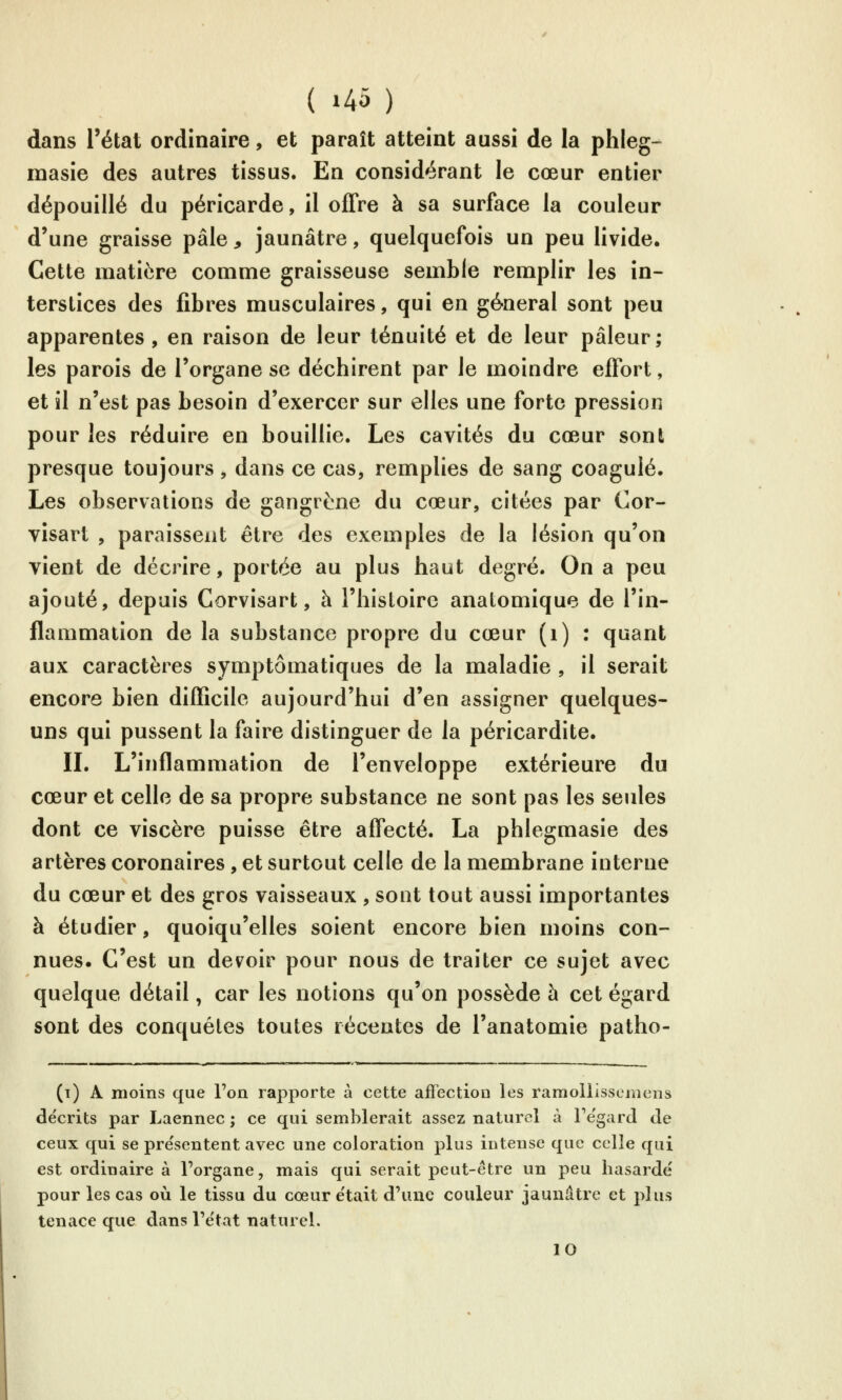 dans l'état ordinaire, et paraît atteint aussi de la phleg- inasie des autres tissus. En considérant le cœur entier dépouillé du péricarde, il offre à sa surface la couleur d'une graisse pâle , jaunâtre, quelquefois un peu livide. Cette matière comme graisseuse semble remplir les in- terstices des fibres musculaires, qui en général sont peu apparentes, en raison de leur ténuité et de leur pâleur; les parois de l'organe se déchirent par le moindre effort, et il n'est pas besoin d'exercer sur elles une forte pression pour les réduire en bouillie. Les cavités du cœur sont presque toujours , dans ce cas, remplies de sang coagulé. Les observations de gangrène du cœur, citées par Cor- vîsart , paraissent être des exemples de la lésion qu'on vient de décrire, portée au plus haut degré. On a peu ajouté, depuis Corvisart, à l'histoire analomique de l'in- flammation de la substance propre du cœur (i) : quant aux caractères symptômatiques de la maladie , il serait encore bien difficile aujourd'hui d'en assigner quelques- uns qui pussent la faire distinguer de la péricardite. IL L'inflammation de l'enveloppe extérieure du cœur et celle de sa propre substance ne sont pas les seides dont ce viscère puisse être affecté. La phlegmasie des artères coronaires, et surtout celle de la membrane interne du cœur et des gros vaisseaux , sont tout aussi importantes à étudier, quoiqu'elles soient encore bien moins con- nues. C'est un devoir pour nous de traiter ce sujet avec quelque détail, car les notions qu'on possède à cet égard sont des conquêtes toutes récentes de l'anatomie patho- (t) a moins que l'on rapporte à cette affection les ramoliisscniens décrits par Laennec ; ce qui semblerait assez naturel à Te'gard de ceux qui se présentent avec une coloration plus intense que celle qui est ordinaire à l'organe, mais qui serait peut-être un peu hasardé pour les cas où le tissu du cœur était d'une couleur jaunâtre et plus tenace que dans l'état naturel. 10