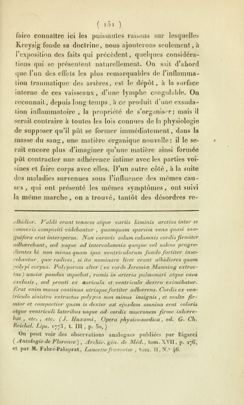 ( î51 ) faire connaître ici les puissantes raisons sur lesquelles Kreysig fonde sa doctrine, nous ajouterons seulement, à l'exposition des faits qui précèdent, quelques considéra- îions qui se présenlent naturellement. On sait d'abord que l'un des effets les plus remarquables de l'inflamma- tion traumatique des anères, est le dépôt, à la surface interne de ces vaisseaux, d'une lymphe coagulable. On reconnaît, depuis long temps, h ce produit d'une exsuda- lion inflammatoire , la propriété de s'organiser; mais il serait contraire à toutes les lois connues de la physiologie de supposer qu^il pût se former immédiatement, dans la masse du sang, une matière organique nouvelle; il le se- rait encore plus d'imaginer qu'une matière ainsi formée pût contracter une adhérence intime avec les parties voi- sines et faire corps avec elles. D'un autre côté, à la suite des maladies survenues sous l'influence des mêmes cau- ses , qui ont présenté les mêmes symptômes^ ont suivi la même marche, on a trouvé, tantôt des désordres re- albifUor. J^alâe erant tenaces atque variis Icnninis arctius inter se (onnexis compositi videbantur , quainquam sparsim vena quasi san- guifera erat interspersa. lYon carneis solmn colinnnis cordis Jirmiter adhœrebant, sed usque ad intercolumnia quoque vel snlcos progre- dientes hi non minus quœni ipso ventriculoruni fundo fortiter inse- rebantur. quœ radiées, si ita nominare licet erant albidiores quam polypi corpus. Polyporuni alter (ex corde Jeremiœ Manning extrac- tus ) unciœ pundus œquebat, ramis in arteria pulinonari atque cav>a exclusis y sed prouti ex auricula et ventriculo dextro exiniebatur. Erat enim, massa continua utrisque fortiter adhœrens. Cordis ex ven- triculo sinistro extractus polypus non minus insignis , et multo fir<- mior et compactior quam is dexter ast ejusdem omnino erat coloris atque ventriculi lateribus usque ad cordis mucronem firme inhcere- bat , etc., etc. (J. Huxami, Opéra physico-medica, éd. G. Ch. ReicheL Lips. 1778, t. III , p. 5o, ) On peut voir des observations analogues publiées par Rigacci { Antologie de Florence) , .Arcliiu. gén. de Méd., tom. XVII, p. 276,