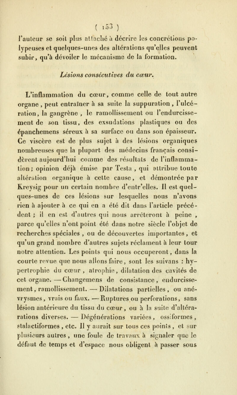 ( -53 ) l'auleur se soit plus aliacliéa décrire les concrôlions pa- lypeuses et quelques-unes des altérations qu'elles peuvent subir, qu'à dévoiler le mécanisme de la formation. Lésions consécutives du cœur. L'inflammation du cœur, comme celle de tout autre organe , peut entraîner à sa suite la suppuration, l'ulcé- ration, la gangrène , le ramollissement ou l'endurcisse- ment de son tissu, des exsudations plastiques ou des épanchemens séreux à sa surface ou dans son épaisseur. Ce viscère est de plus sujet à des lésions organiques nombreuses que la plupart des médecins français consi- dèrent aujourd'hui comme des résultats de l'inflamma- tion; opinion déjà émise par Testa , qui attribue toute altération organique à cette cause, et démontrée par Kreysig pour un certain nombre d'entr'elles. Il est quel- ques-unes de ces lésions sur lesquelles nous n'avons rien à ajouter à ce qui en a été dit dans l'article précé- dent ; il en est d'autres qui nous arrêteront à peine , parce qu'elles n'ont point été dans notre siècle l'objet de recherches spéciales , ou de découvertes importantes, et qu'un grand nombre d'autres sujets réclament à leur tour notre attention. Les points qui nous occuperont, dans la courte revue que nous allons faire, sont les suivans : hy- pertrophie du cœur, atrophie, dilatation des cavités de cet organe.—Changemens de consistance, endurcisse- ment, ramollissement.— Dilatations partielles, ou ané- vrysmes, vrais ou faux. —Ruptures ou perforations, sans lésion antérieure du tissu du cœur, ou à la suite d'altéra- rations diverses. — Dégénérations variées, ossiformes , stalactiformes , etc. Il y aurait sur tous ces points , et sur plusieurs autres , une foule de travaux à signaler que le défaut de temps et d'espace nous obligent à passer sous