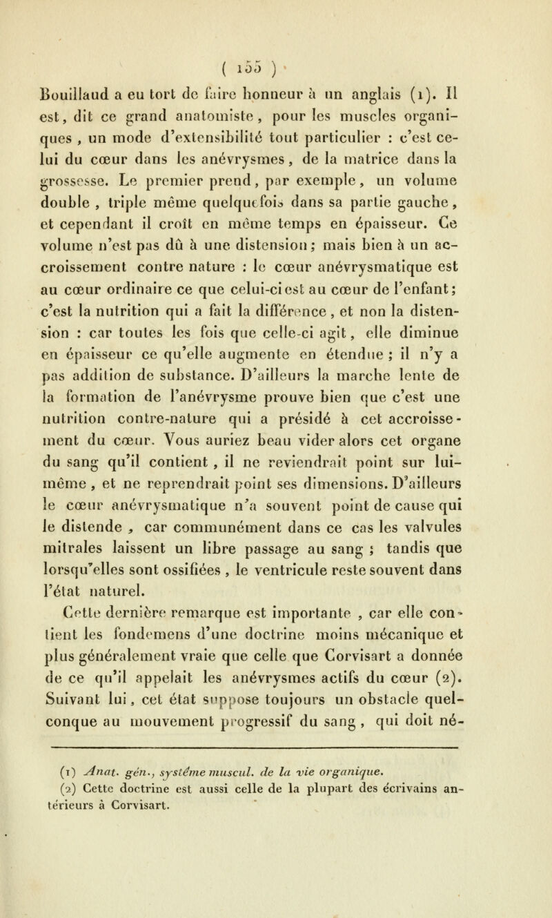 Bouillaud a eu tort de faire honneur à un anglais (i). Il est, dit ce grand anatomîste , pour les muscles organi- ques , un mode d'extensibilité tout particulier : c'est ce- lui du cœur dans les anévrysmes, de la matrice dans la grossesse. Le premier prend, par exemple, un volume double , triple même quelqut foic> dans sa partie gauche, et cependant il croît en même temps en épaisseur. Ce volume n'est pas dû à une distension; mais bien à un ac- croissement contre nature : le cœur anévrysmatique est au cœur ordinaire ce que celui-ci est au cœur de l'enfant; c'est la nutrition qui a fait la différence, et non la disten- sion : car toutes les fois que celle-ci agit, elle diminue en épaisseur ce qu'elle augmente en étendue ; il n'y a pas addition de substance. D'ailleurs la marche lente de la formation de l'anévrysme prouve bien que c'est une nutrition contre-nature qui a présidé à cet accroisse- ment du cœur. Vous auriez beau vider alors cet organe du sang qu'il contient , il ne reviendrait point sur lui- même , et ne reprendrait point ses dimensions. D'ailleurs le cœur anévrysmatique n'^a souvent point de cause qui le distende , car communément dans ce cas les valvules mitrales laissent un libre passage au sang ; tandis que lorsqu'elles sont ossifiées , le ventricule reste souvent dans l'état naturel. Cette dernière remarque est importante , car elle con- tient les fondemens d'une doctrine moins mécanique et plus généralement vraie que celle que Corvisart a donnée de ce qu'il appelait les anévrysmes actifs du cœur (s). Suivant lui, cet état snppose toujours un obstacle quel- conque au mouvement progressif du sang , qui doit né- (t) Anat. gén., système muscul. de la vie organique, (2) Cette doctrine est aussi celle de la plupart des écrivains an- térieurs à Corvisart.