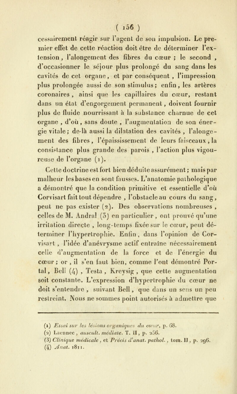 cessairement réagir sur l'agent de son impulsion. Le pre- mier effet de cette réaction doit être de déterminer l'ex- iension , l'alongement des fibres du cœur ; le second , d'occasionner le séjour plus prolongé du sang dans les cavités de cet organe, et par conséquent , l'impression plus prolongée aussi de son stimulus; enfin, les artères coronaires , ainsi que les capillaires du cœur, restant dans un état d'engorgement permanent, doivent fournir plus de fluide nourrissant à la substance charnue de cet organe , d'où, sans doute , l'augmentatioii de son éner- gie vitale; de-là aussi la dilatation des cavités , l'alonge- ment des fibres, l'épaississement de leurs faisceaux , la consistance plus grande des parois , l'action plus vigou- reuse de l'organe (i). Cette doctrine est fort bien déduite assurément; mais par malheur les bases en sont fausses. L'anatomie pathologique a démontré que la condition primitive et essentielle d'où Corvisart fait tout dépendre , l'obstacle au cours du sang, peut ne pas exister (2). Des observations nombreuses , celles de M. Andral (5j en particulier, ont prouvé qu'une irritation directe , long-temps fixée sur le cœur, peut dé- terminer l'hypertrophie. Enfin, dans l'opinion de Cor- visart , l'idée d'anévrysme actif entraîne nécessairement celle d'augmentation de la force et de l'énergie du cœur; or , il s'en faut bien, comme Pont démontré Por- tai , Bell (4) , Testa , Kreysig , que cette augmentation soit constante. L'expression d'hypertrophie du cœur ne doit s'entendre , suivant Bell, que dans un sens un peu restreint. Nous ne sommes point autorisés à admettre que (1) Essai sur les lésions organiques du cœur, p. 68. (2) Laennec , auscult. médiate. T. II, p. 256. (3) Clinique médicale , et Précis d'^anat. pathol. , tom. Il, p. 296. (4) ^nat, 1811.