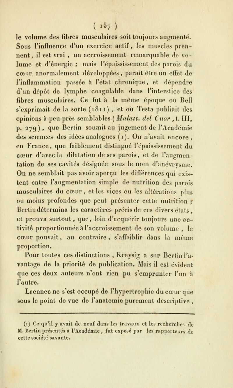 le volume des fibres musculaires soit toujours augmenté. Sous l'influence d'un exercice actif, les muscles pren- nent, il est vrai , un accroissement remarquable de vo- lume et d'énergie ; mais Pépaississement dos parois du cœur anormalement développées, paraît être un effet de l'inflammation passée à l'état chronique, et dépendre d'un dépôt de lymphe coagulable dans l'interstice des fibres musculaires. Ce fut à la même époque où Bell s'exprimait de la sorte (1811), et où Testa publiait des opinions à-peu-près semblables ( Matait, del Cuor , t. III, p. 279), que Bertin soumit au jugement de l'Académie des sciences des idées analogues (1). On n'avait encore, en France, que faiblement distingué l'épaississement du cœur d'avec la dilatation de ses parois, et de l'augmen- tation de ses cavités désignée sous le nom d'anévrysme. On ne semblait pas avoir aperçu les différences qui exis- tent entre l'augmentation simple de nutrition des parois musculaires du cœur, et les vices ou les altérations plus ou moins profondes que peut présenter cette nutrition ;* Bertin détermina les caractères précis de ces divers états, et prouva surtout, que, loin d'acquérir toujours une ac- tivité proportionnée à l'accroissement de son volume , le cœur pouvait, au contraire^ s'affaiblir dans la même proportion. Pour toutes ces distinctions , Kreysig a sur Bertin l'a- vantage de la priorité de publication. Mais il est évident que ces deux auteurs n'ont rien pu s'emprunter l'un à l'autre. Laennecne s'est occupé de l'hypertrophie du cœur que sous le point de vue de l'anatomie purement descriptive , (i) Ce qu'il y avait de neuf dans les travaux et les recherclies de M. Bertin présentes à FAcadémie , fut expose' par les rapporteurs de cette société savante.