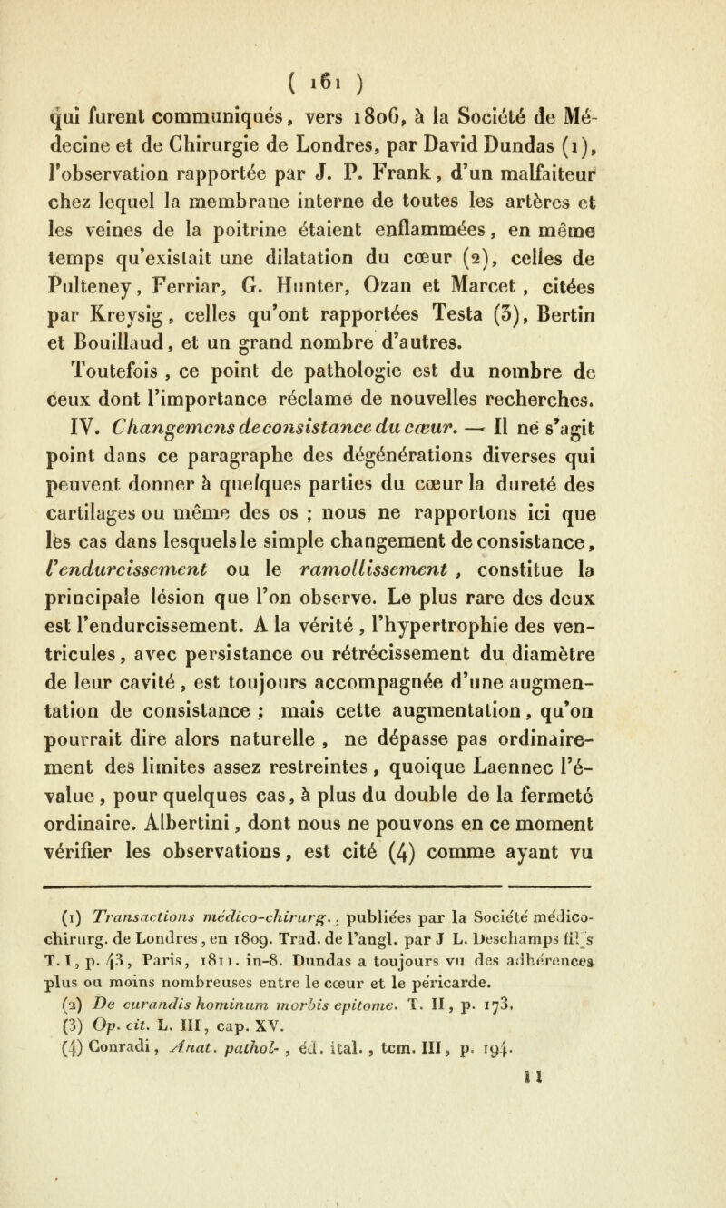 ( »6. ) qui furent communiqués, vers 1806, à la Société de Mé- decine et de Chirurgie de Londres, par David Dundas (1), l'observation rapportée par J. P. Frank, d'un malfaiteur chez lequel la membrane interne de toutes les artères et les veines de la poitrine étaient enflammées, en même temps qu'exislait une dilatation du cœur (2), celles de Pulteney, Ferriar, G. Hunter, 02:an et Marcet , citées par Kreysig, celles qu'ont rapportées Testa (3), Bertîn et Bouillaud, et un grand nombre d'autres. Toutefois , ce point de pathologie est du nombre de ceux dont l'importance réclame de nouvelles recherches. IV. Changemc7is de consistance du cœur, — Il né s'agit point dans ce paragraphe des dégénérations diverses qui peuvent donner à quelques parties du cœur la dureté des cartilages ou même des os ; nous ne rapportons ici que les cas dans lesquels le simple changement de consistance, Cendurcissement ou le ramollissement , constitue la principale lésion que l'on observe. Le plus rare des deux est l'endurcissement. A la vérité , l'hypertrophie des ven- tricules , avec persistance ou rétrécissement du diamètre de leur cavité, est toujours accompagnée d'une augmen- tation de consistance ; mais cette augmentation, qu'on pourrait dire alors naturelle , ne dépasse pas ordinaire- ment des limites assez restreintes, quoique Laennec l'é- value , pour quelques cas, à plus du double de la fermeté ordinaire. Albertini, dont nous ne pouvons en ce moment vérifier les observations, est cité (4) comme ayant vu (i) Transactions médico-chirurg., publiées par la Société'mëdico- chirurg. de Londres , en 1809. Trad. de l'angl. par J L. Deschamps fil s T. I, p. 43, Paris, 1811. in-8. Dundas a toujours vu des adhérences plus ou moins nombreuses entre le cœur et le péricarde. (2) De curandis honiinum morhis epitonie» T. II, p. i^S, (3) Op. cit. L. III, cap. XV. (4) Gonradi, Anat. pathol- , éd. ital. , tcm. III, p. 194. Il