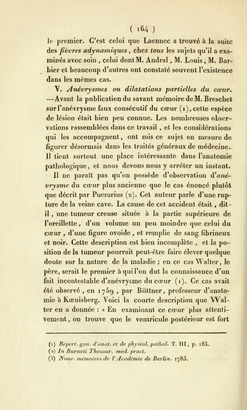 Je premier. C^est celui que Laennec a trouvée la suite des fièvres adynamiques, chez tous les sujets qu'il a exa- minés avec soin , celui dont M. Andral, M. Louis, M. Bar- bier et beaucoup d'autres ont constaté souvent l'existence dans les mêmes cas, V. Anévrysmes ou dilatations partielles du cœur, —Avant la publication du savant mémoire de M. Breschet surl'anévrysme faux consécutif du cœur (i), cette espèce de lésion était bien peu connue. Les nombreuses obser- vations rassemblées dans ce travail , et les considérations qui les accompagnent, ont mis ce sujet en mesure de figurer désormais dans les traités généraux de médecine* Il tient surtout une place intéressante dans l'anatomie pathologique, et nous devons nous y arrêter un instant. Il ne paraît pas qu'on possède d'observation d'âne- vrysme du cœur plus ancienne que le cas énoncé plutôt que décrit par Puerarius (2). Cet auteur parle d'une rup- ture de la veine cave. La cause de cet accident était , dit- il , une tumeur creuse située à la partie supérieure de roreillette, d'un volume un peu moindre que celui du cœur , d'une figure ovoïde , et remplie de sang fibrineux et noir. Cette description est bien incomplète , et la po- sition de la tumeur pourrait peut-être faire élever quelque doute sur la nature de la maladie ; en ce cas Walter, le père, serait le premier à qui l'on dut la connaissance d'un fait incontestable d'anévrysme du cœur (1). Ce cas avait été observé , en 1769 , par Biittner, professeur d'anato- mie à Kœnisberg. Voici la courte description que Wal- ter en a donnée : « En examinant ce cœur plus attenti- vement , on trouve que le ventricule postérieur est fort (i) Répert. geti. d'anat. et de physiol. pathoL T. III, p. i83. (2) In Burneti Thesaur. med. pract.